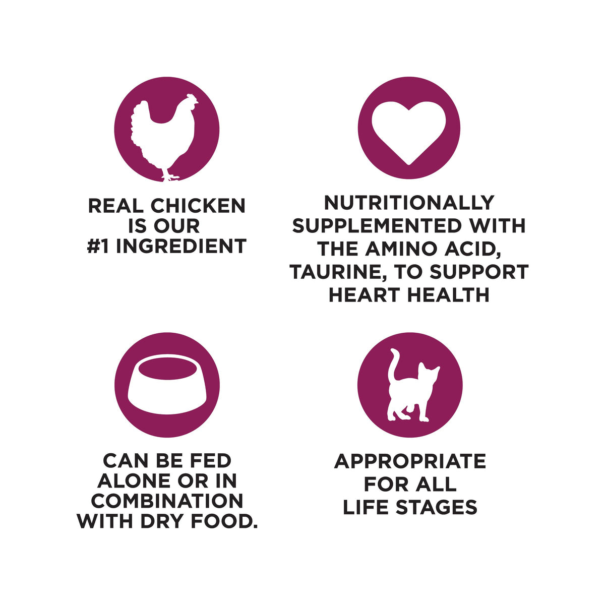 REAL CHICKEN
IS OUR
#1 INGREDIENT

NUTRITIONALLY
SUPPLEMENTED WITH
THE AMINO ACID,
TAURINE, TO SUPPORT
HEART HEALTH

CAN BE FED
ALONE OR IN
COMBINATION
WITH DRY FOOD.

APPROPRIATE
FOR ALL
LIFE STAGES