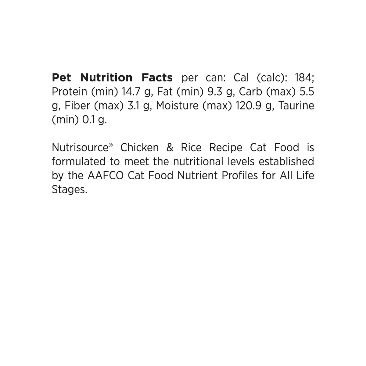 Pet Nutrition Facts per can: Cal (calc): 184;
Protein (min) 14.7 g, Fat (min) 9.3 g, Carb (max) 5.5
g, Fiber (max) 3.1 g, Moisture (max) 120.9 g, Taurine
(min) 0.1 g.

Nutrisource® Chicken & Rice Recipe Cat Food is
formulated to meet the nutritional levels established
by the AAFCO Cat Food Nutrient Profiles for All Life
Stages.