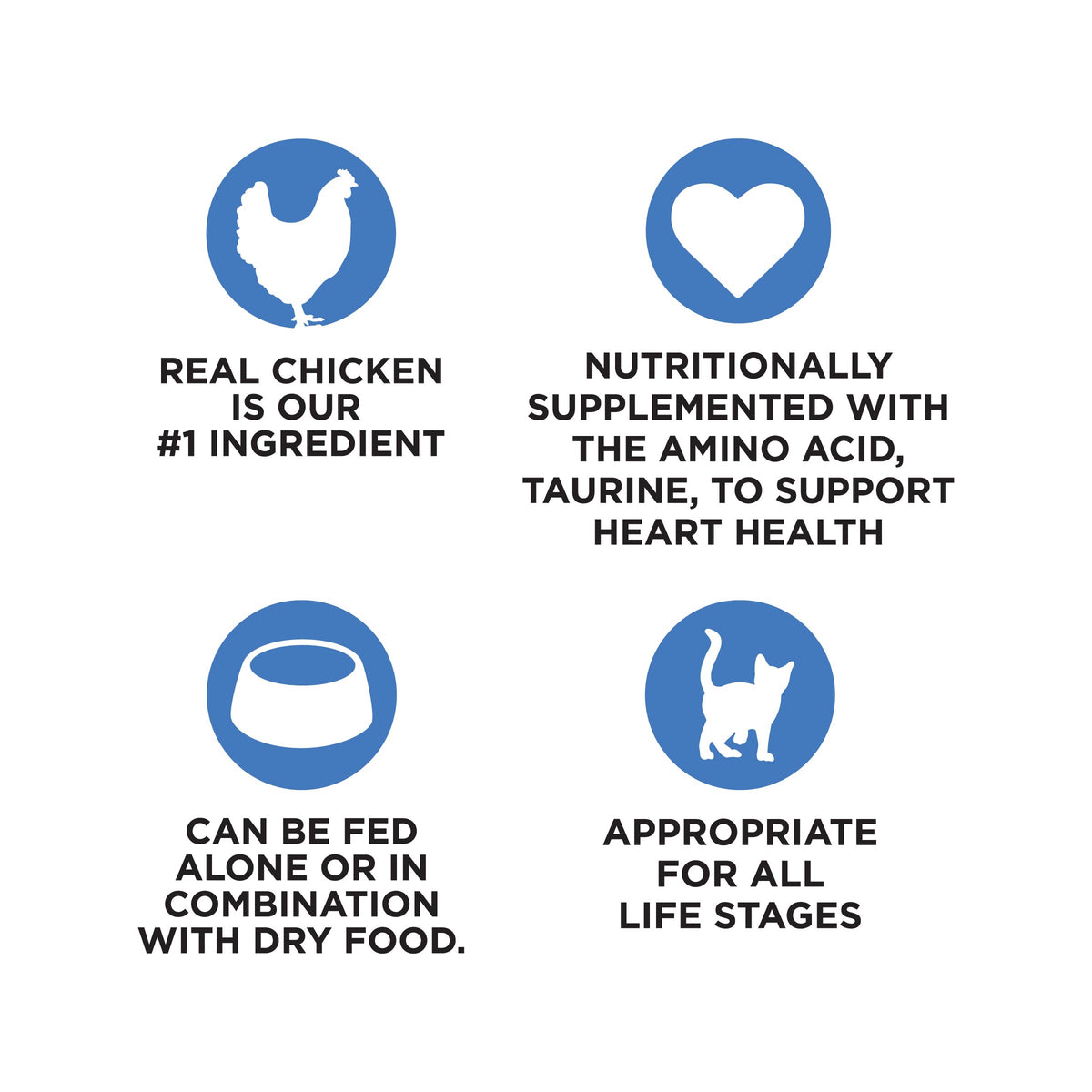 REAL CHICKEN
IS OUR
#1 INGREDIENT

NUTRITIONALLY
SUPPLEMENTED WITH
THE AMINO ACID,
TAURINE, TO SUPPORT
HEART HEALTH

CAN BE FED
ALONE OR IN
COMBINATION
WITH DRY FOOD.

APPROPRIATE
FOR ALL
LIFE STAGES