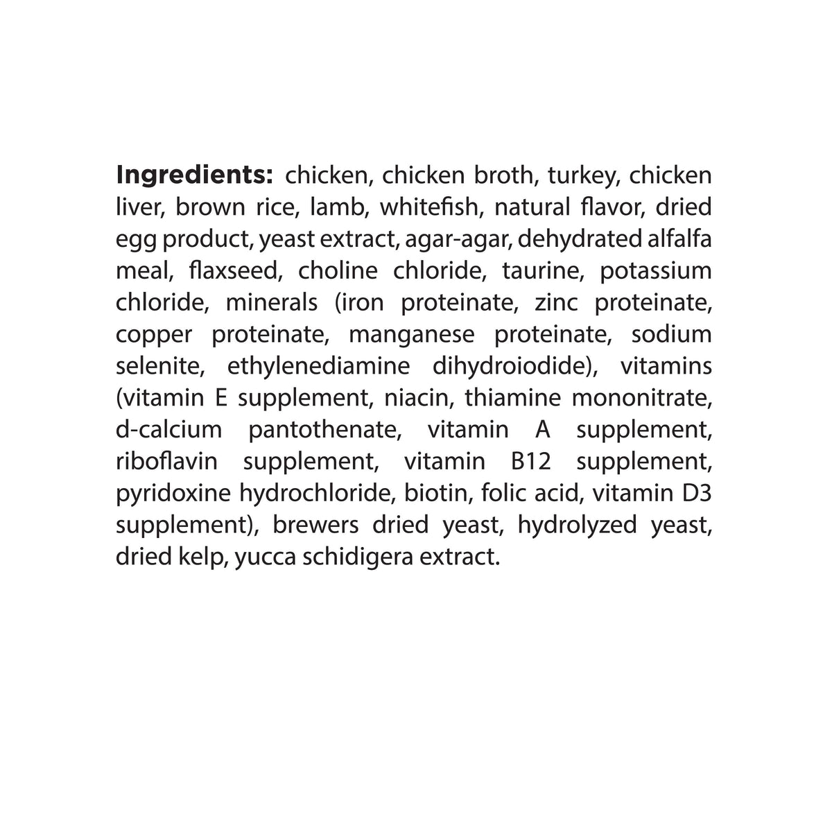 Ingredients: chicken, chicken broth, turkey, chicken
liver, brown rice, lamb, whitefish, natural flavor, dried
egg product, yeast extract, agar-agar, dehydrated alfalfa
meal, flaxseed, choline chloride, taurine, potassium
chloride, minerals (iron proteinate, zinc proteinate,
copper proteinate, manganese proteinate, sodium
selenite, ethylenediamine dihydroiodide), vitamins
(vitamin E supplement, niacin, thiamine mononitrate,
d-calcium pantothenate, vitamin A
riboflavin supplement, vitamin B12 supplement,
pyr