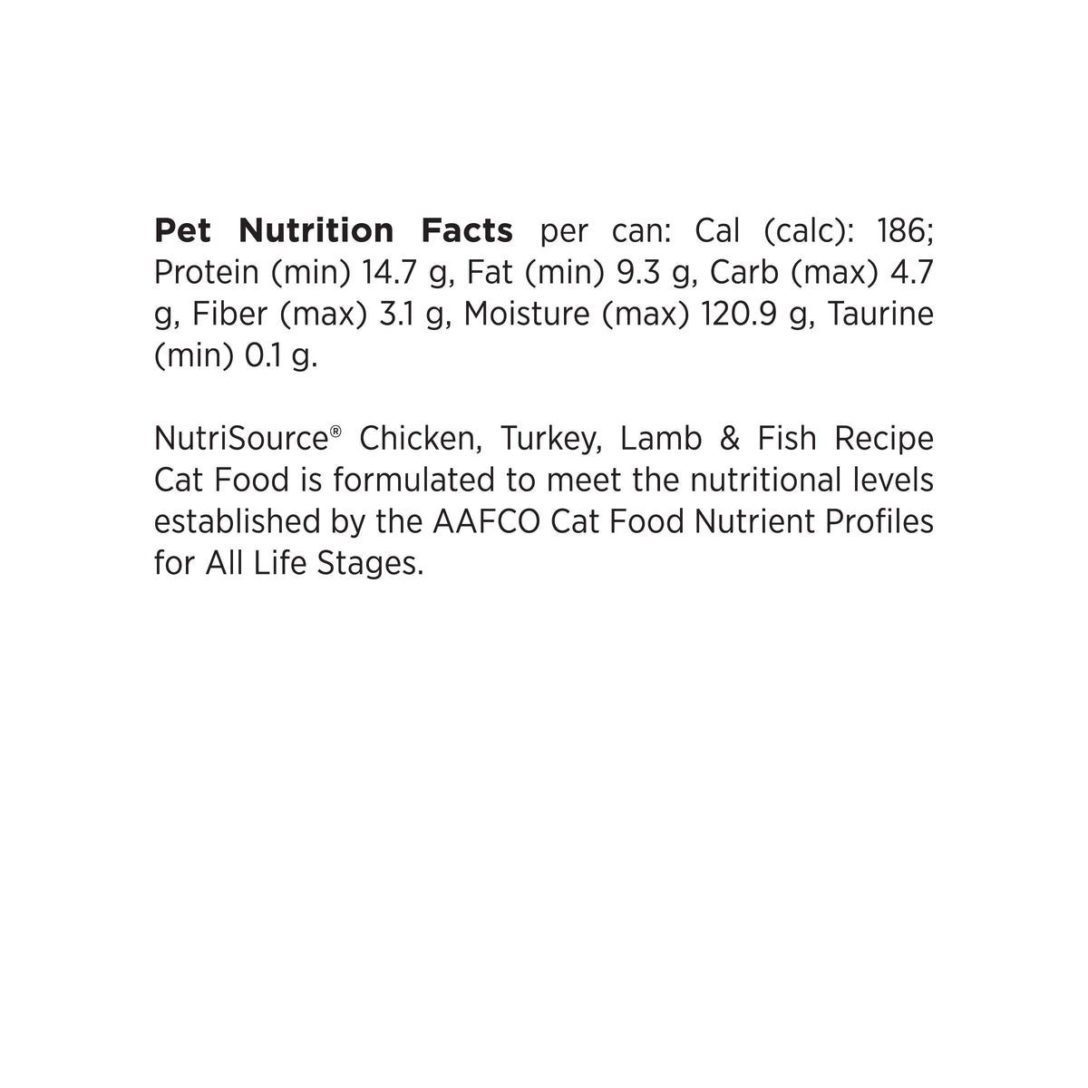 Pet Nutrition Facts per can: Cal (calc): 186;
Protein (min) 14.7 g, Fat (min) 9.3 g, Carb (max) 4.7
g, Fiber (max) 3.1 g, Moisture (max) 120.9 g, Taurine
(min) 0.1 g.

NutriSource® Chicken, Turkey, Lamb & Fish Recipe
Cat Food is formulated to meet the nutritional levels
established by the AAFCO Cat Food Nutrient Profiles
for All Life Stages.