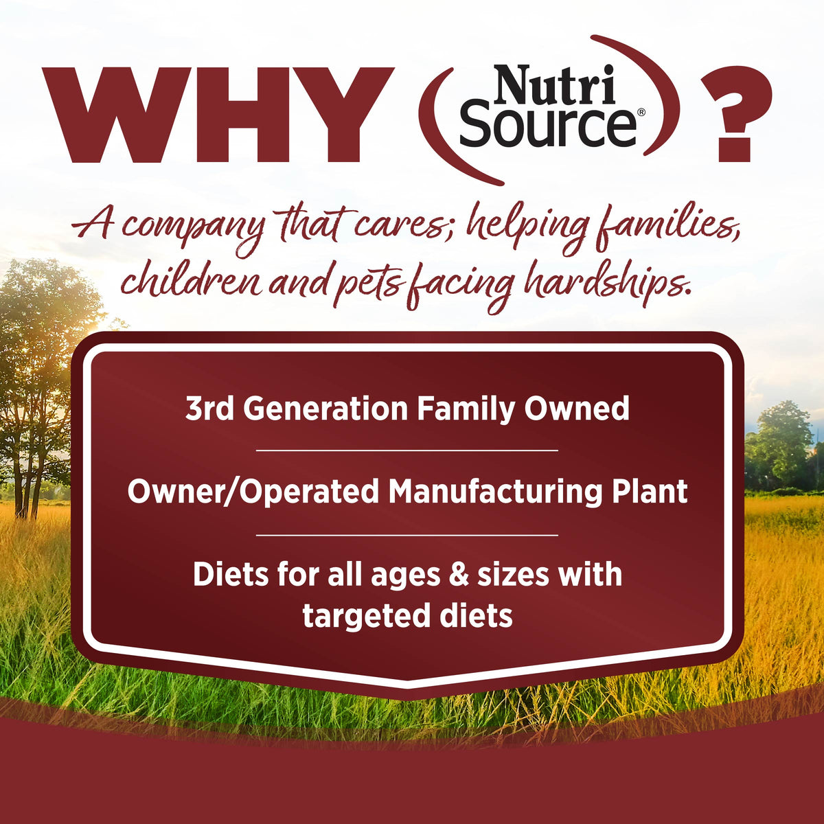 WHY NutriSource?

A company that cares; helping families,
children and pets facing hardships.

3rd Generation Family Owned

Owner/Operated Manufacturing Plant

Diets for all ages & sizes with
targeted diets
