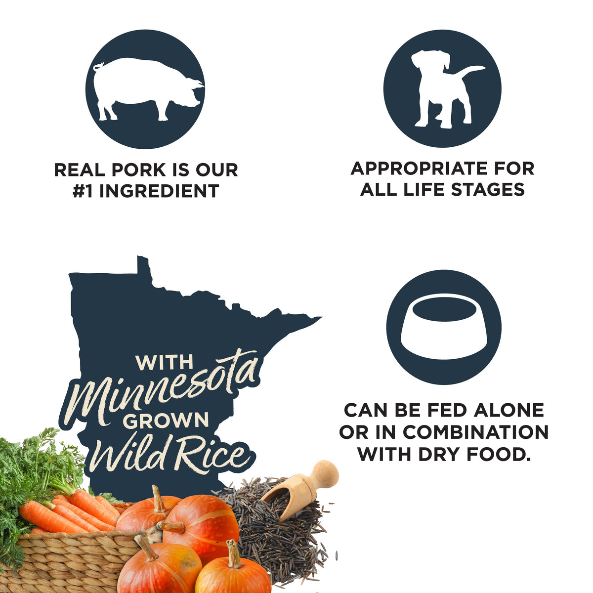 REAL PORK IS OUR
#1 INGREDIENT

APPROPRIATE FOR
ALL LIFE STAGES

Minnesota GROWN
Wild Rice

CAN BE FED ALONE
OR IN COMBINATION
WITH DRY FOOD.