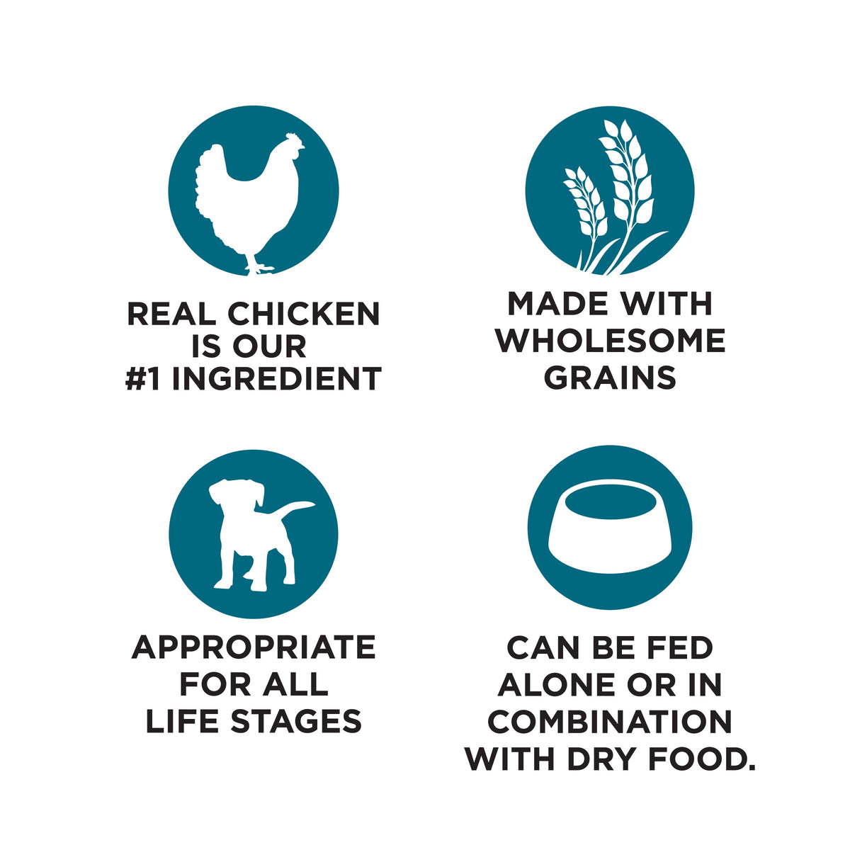REAL CHICKEN
IS OUR
#1 INGREDIENT

MADE WITH
WHOLESOME
GRAINS

APPROPRIATE
FOR ALL
LIFE STAGES

CAN BE FED
ALONE OR IN
COMBINATION
WITH DRY FOOD.