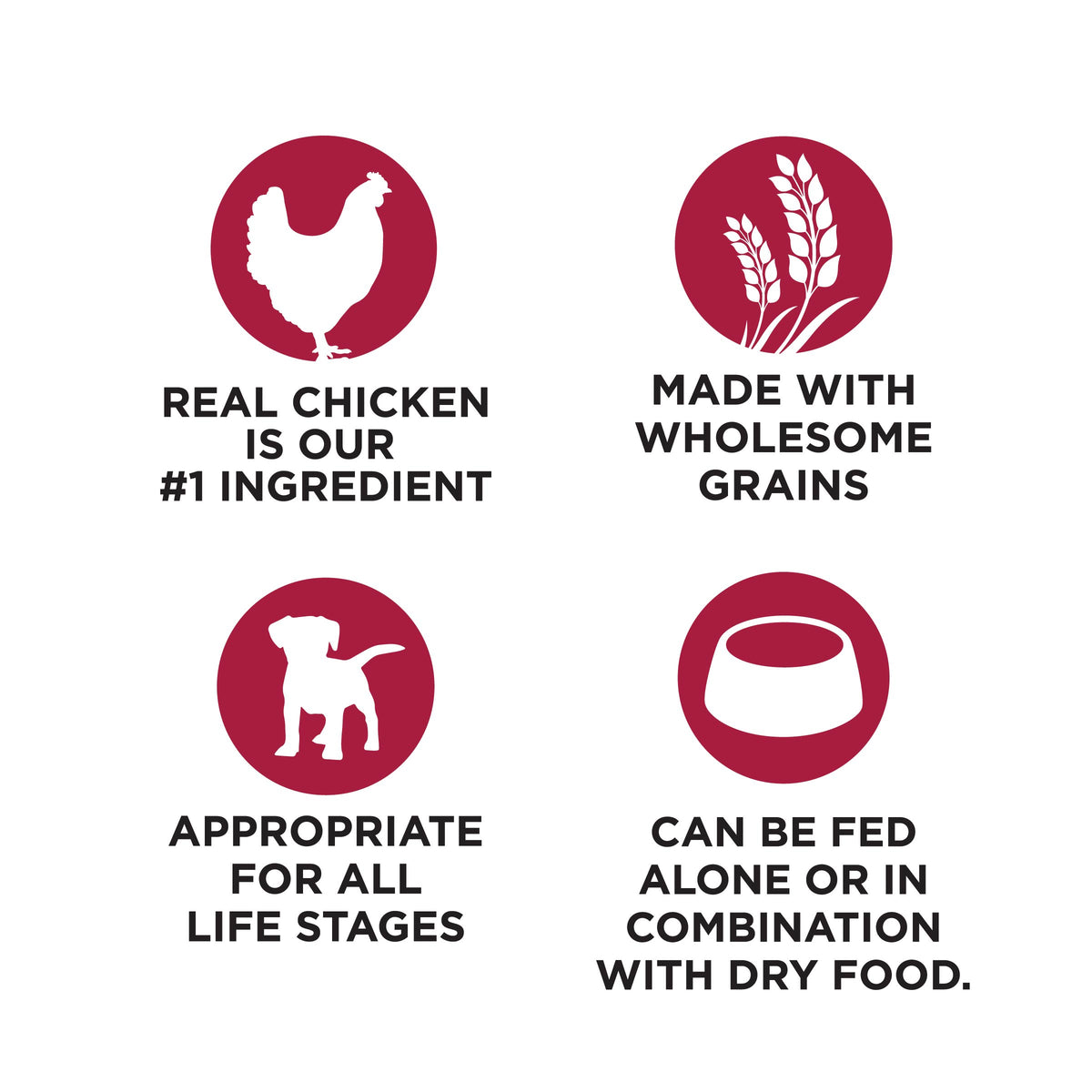 REAL CHICKEN
IS OUR
#1 INGREDIENT

MADE WITH
WHOLESOME
GRAINS

APPROPRIATE
FOR ALL
LIFE STAGES

CAN BE FED
ALONE OR IN
COMBINATION
WITH DRY FOOD.