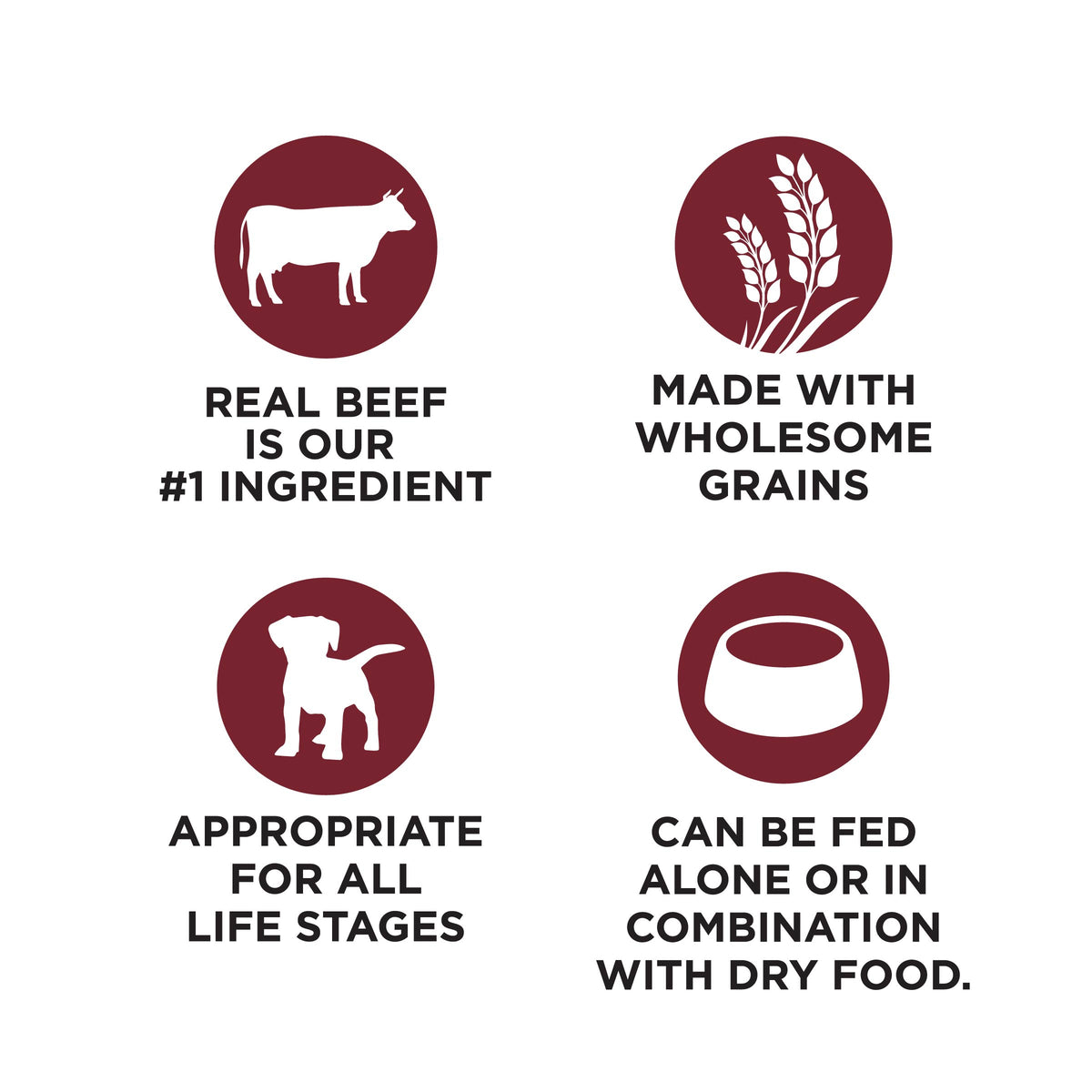 REAL BEEF
IS OUR
#1 INGREDIENT

MADE WITH
WHOLESOME
GRAINS

APPROPRIATE
FOR ALL
LIFE STAGES

CAN BE FED
ALONE OR IN
COMBINATION
WITH DRY FOOD.