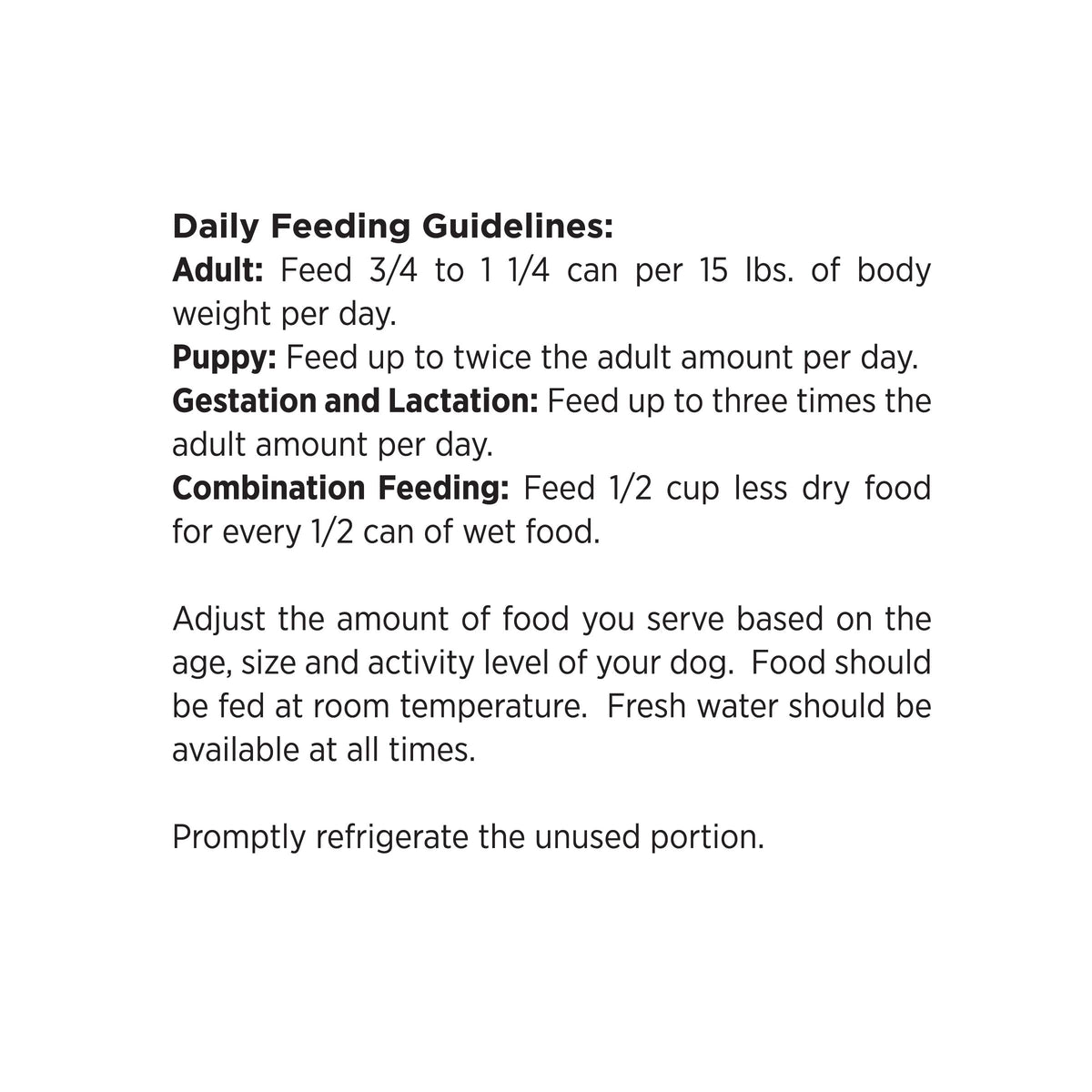 Daily Feeding Guidelines:
Adult: Feed 3/4 to 1 1/4 can per 15 lbs. of body
weight per day.
Puppy: Feed up to twice the adult amount per day.
Gestation and Lactation: Feed up to three times the
adult amount per day.
Combination Feeding: Feed 1/2 cup less dry food
for every 1/2 can of wet food.

Adjust the amount of food you serve based on the
age, size and activity level of your dog. Food should
be fed at room temperature. Fresh water should be
available at all times.

Promptly refrigerate the unused portion