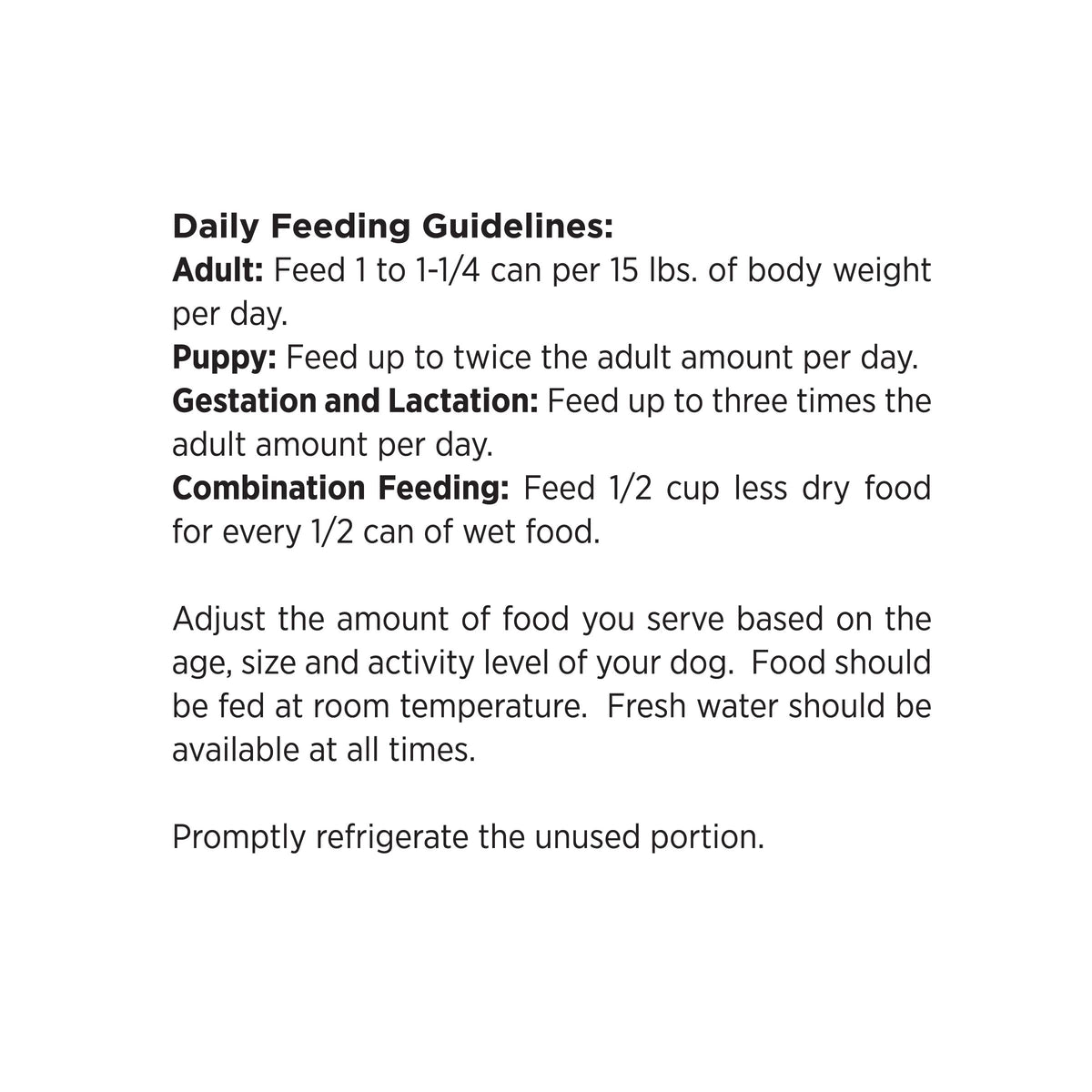 Daily Feeding Guidelines:
Adult: Feed 1 to 1-1/4 can per 15 lbs. of body weight per day.
Puppy: Feed up to twice the adult amount per day.
Gestation and Lactation: Feed up to three times the adult amount per day.
Combination Feeding: Feed 1/2 cup less dry food for every 1/2 can of wet food.

Adjust the amount of food you serve based on the age, size and activity level of your dog. Food should be fed at room temperature. Fresh water should be
available at all times.

Promptly refrigerate the unused portion.