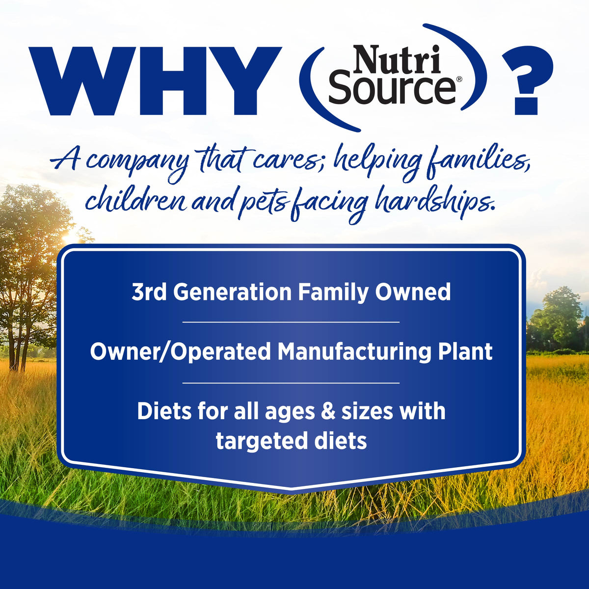 WHY NutriSource?
A company that cares; helping kamilies,
children and pets facing hardships.

3rd Generation Family Owned

Owner/Operated Manufacturing Plant

Diets for all ages & sizes with
targeted diets