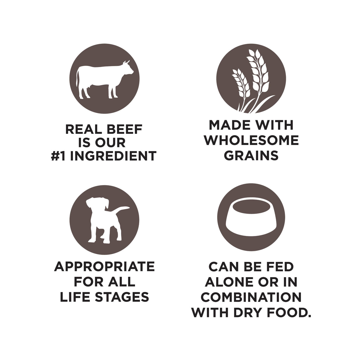 REAL BEEF
IS OUR
#1 INGREDIENT

MADE WITH
WHOLESOME
GRAINS

APPROPRIATE
FOR ALL
LIFE STAGES

CAN BE FED
ALONE OR IN
COMBINATION
WITH DRY FOOD.