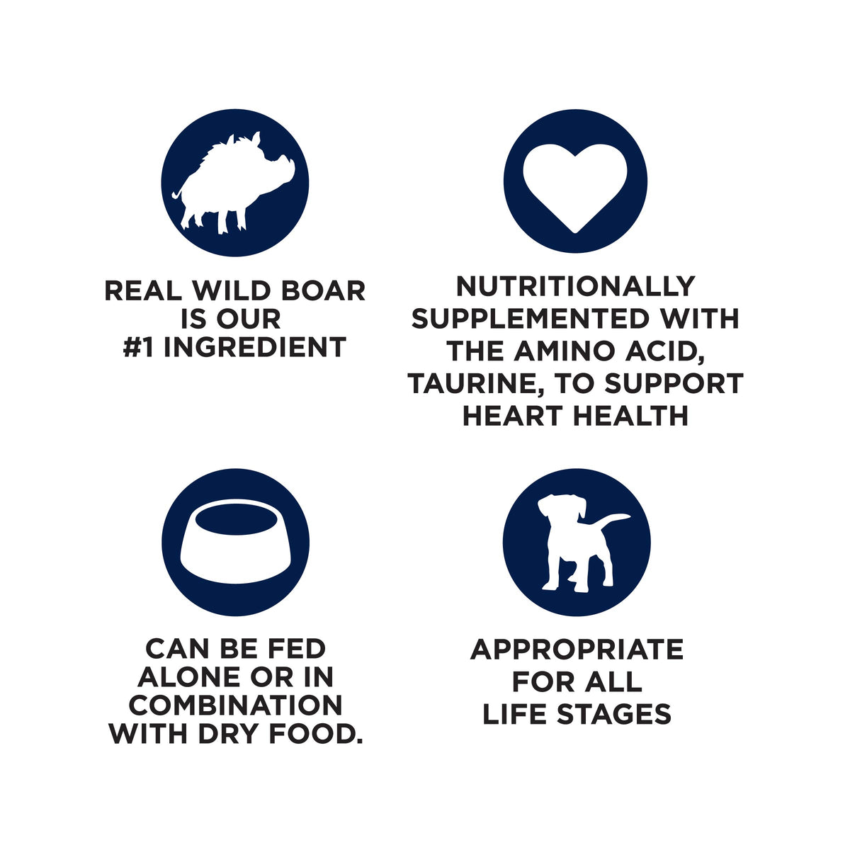 REAL WILD BOAR
IS OUR
#1 INGREDIENT

NUTRITIONALLY
SUPPLEMENTED WITH
THE AMINO ACID,
TAURINE, TO SUPPORT
HEART HEALTH

CAN BE FED
ALONE OR IN
COMBINATION
WITH DRY FOOD.

APPROPRIATE
FOR ALL
LIFE STAGES