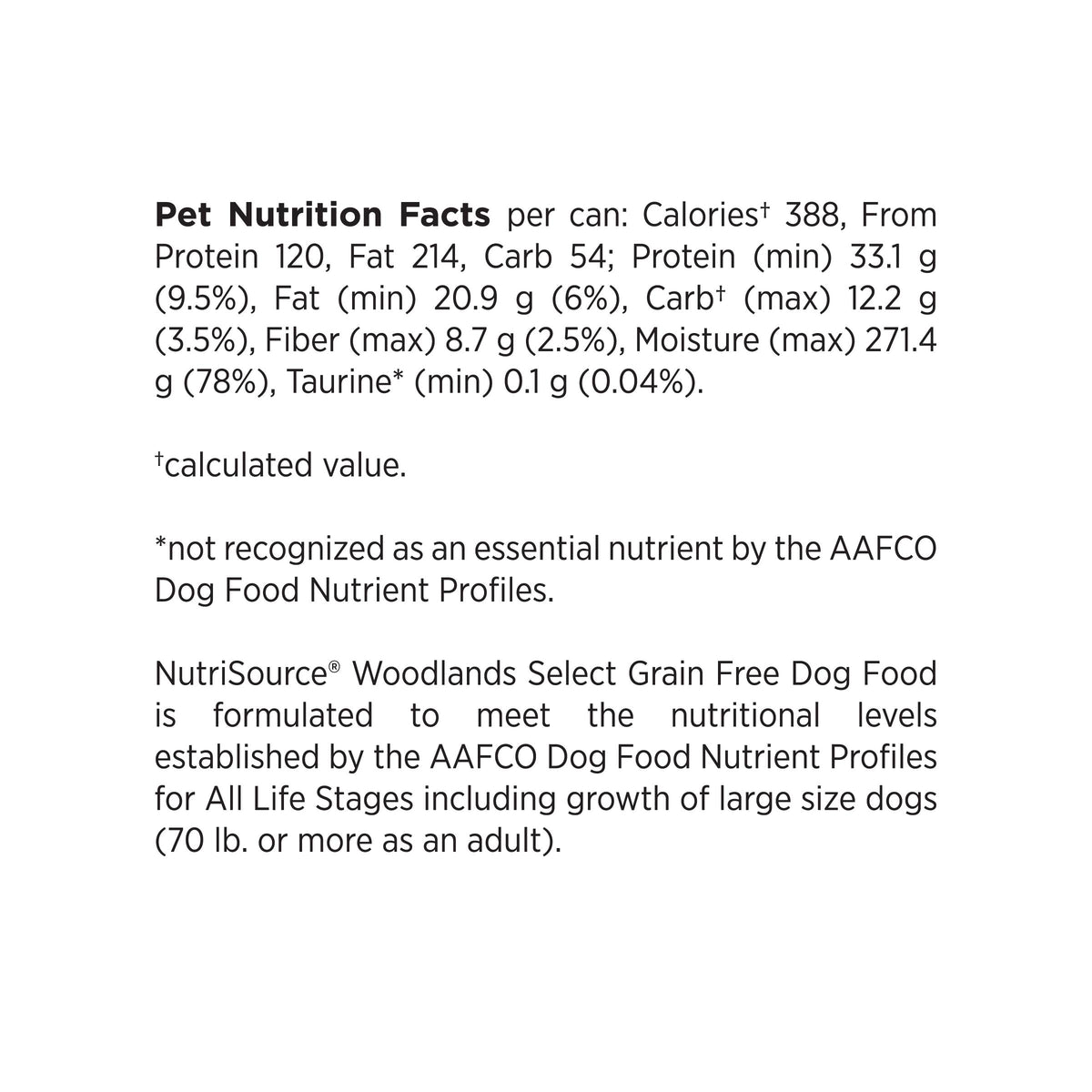 Pet Nutrition Facts per can: Calories 388, From Protein 120, Fat 214, Carb 54; Protein (min) 33.1 g (9.5%), Fat (min) 20.9 g (6%), Carbt (max) 12.2 g (3.5%), Fiber (max) 8.7 g (2.5%), Moisture (max) 271.4
g (78%), Taurine* (min) 0.1 g (0.04%).