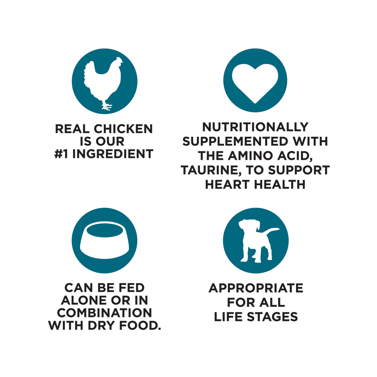 REAL CHICKEN
IS OUR
#1 INGREDIENT

NUTRITIONALLY
SUPPLEMENTED WITH
THE AMINO ACID,
TAURINE, TO SUPPORT
HEART HEALTH

CAN BE FED
ALONE OR IN
COMBINATION
WITH DRY FOOD.

APPROPRIATE
FOR ALL
LIFE STAGES