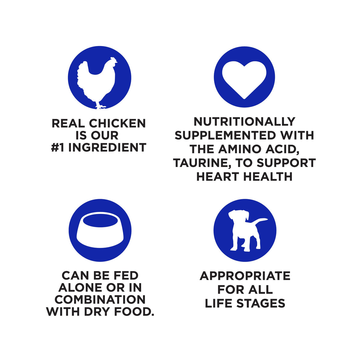 REAL CHICKEN
IS OUR
#1 INGREDIENT

NUTRITIONALLY
SUPPLEMENTED WITH
THE AMINO ACID,
TAURINE, TO SUPPORT
HEART HEALTH

CAN BE FED
ALONE OR IN
COMBINATION
WITH DRY FOOD.

APPROPRIATE
FOR ALL
LIFE STAGES