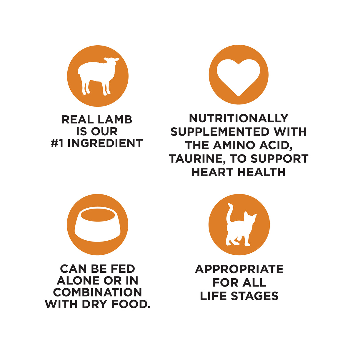 REAL LAMB
IS OUR
#1 INGREDIENT

NUTRITIONALLY
SUPPLEMENTED WITH
THE AMINO ACID,
TAURINE, TO SUPPORT
HEART HEALTH

CAN BE FED
ALONE OR IN
COMBINATION
WITH DRY FOOD.

APPROPRIATE
FOR ALL
LIFE STAGES