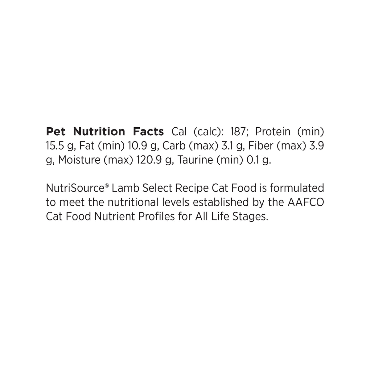 Pet Nutrition Facts Cal (calc): 187; Protein (min)
15.5 g, Fat (min) 10.9 g, Carb (max) 3.1 g, Fiber (max) 3.9
g, Moisture (max) 120.9 g, Taurine (min) 0.1 g.

NutriSource® Lamb Select Recipe Cat Food is formulated
to meet the nutritional levels established by the AAFCO
Cat Food Nutrient Profiles for All Life Stages.