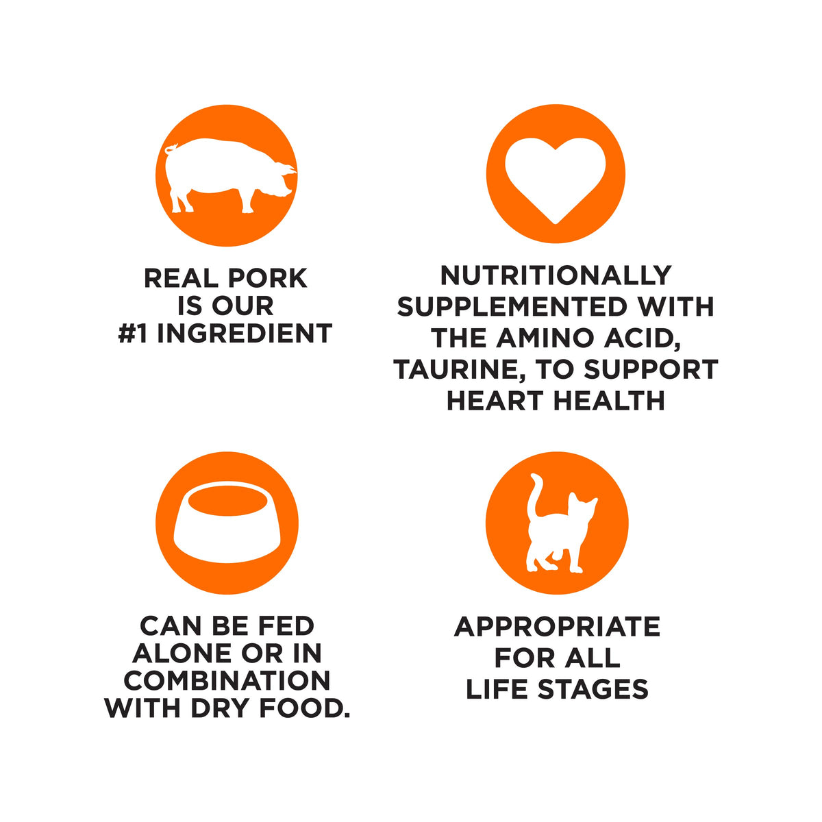 REAL PORK
IS OUR
#1 INGREDIENT

NUTRITIONALLY
SUPPLEMENTED WITH
THE AMINO ACID,
TAURINE, TO SUPPORT
HEART HEALTH

CAN BE FED
ALONE OR IN
COMBINATION
WITH DRY FOOD.

APPROPRIATE
FOR ALL
LIFE STAGES