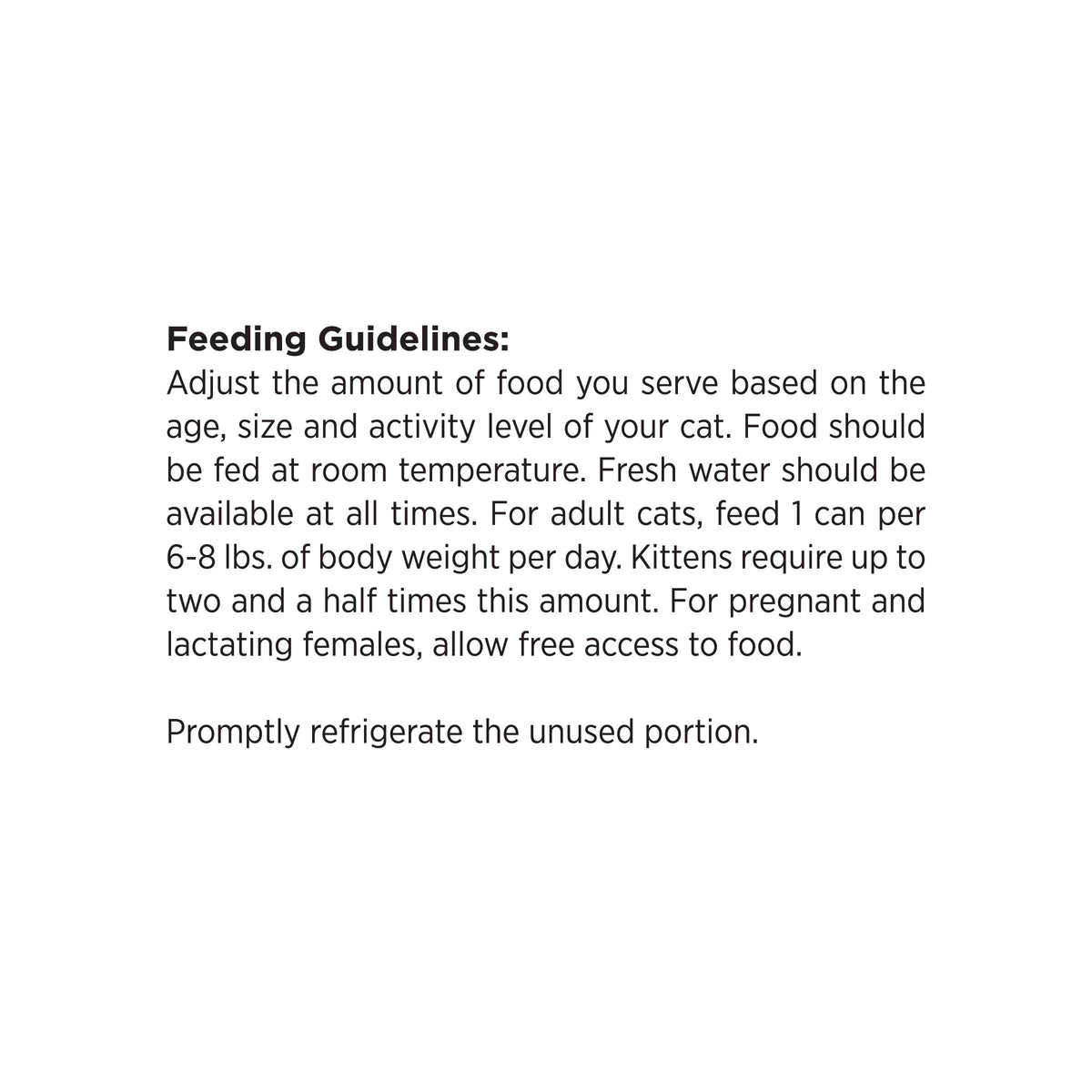 Feeding Guidelines:
Adjust the amount of food you serve based on the
age, size and activity level of your cat. Food should
be fed at room temperature. Fresh water should be
available at all times. For adult cats, feed 1 can per
6-8 lbs. of body weight per day. Kittens require up to
two and a half times this amount. For pregnant and
lactating females, allow free access to food.

Promptly refrigerate the unused portion.