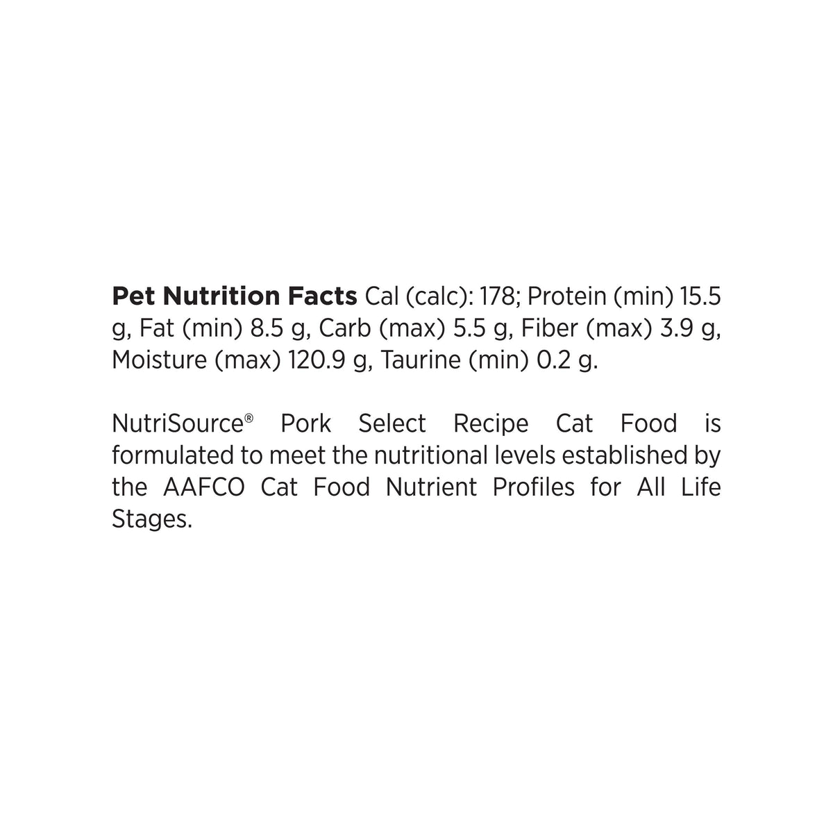 Pet Nutrition Facts Cal (calc): 178; Protein (min) 15.5
g, Fat (min) 8.5 g, Carb (max) 5.5 g, Fiber (max) 3.9 g,
Moisture (max) 120.9 g, Taurine (min) 0.2 g.

NutriSource® Pork Select Recipe Cat Food is
formulated to meet the nutritional levels established by
the AAFCO Cat Food Nutrient Profiles for All Life
Stages.