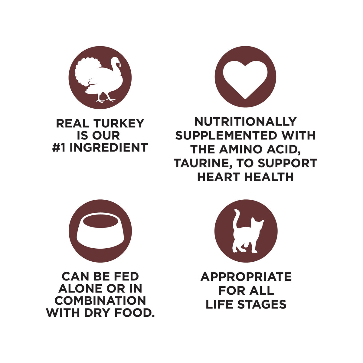 REAL TURKEY
IS OUR
#1 INGREDIENT

NUTRITIONALLY
SUPPLEMENTED WITH
THE AMINO ACID,
TAURINE, TO SUPPORT
HEART HEALTH

CAN BE FED
ALONE OR IN
COMBINATION
WITH DRY FOOD.

APPROPRIATE
FOR ALL
LIFE STAGES