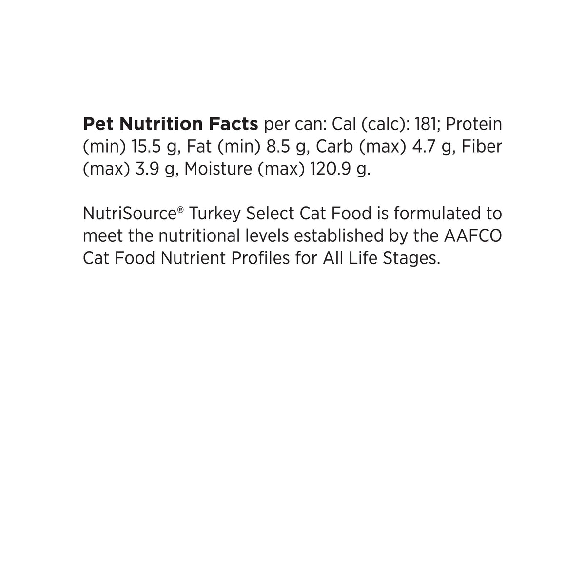 Pet Nutrition Facts per can: Cal (calc): 181; Protein
(min) 15.5 g, Fat (min) 8.5 g, Carb (max) 4.7 g, Fiber
(max) 3.9 g, Moisture (max) 120.9 g.

NutriSource® Turkey Select Cat Food is formulated to
meet the nutritional levels established by the AAFCO
Cat Food Nutrient Profiles for All Life Stages.