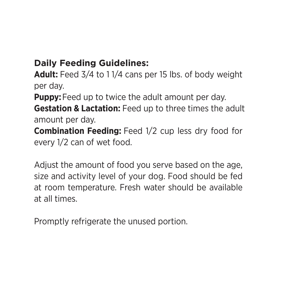 Daily Feeding Guidelines:
Adult: Feed 3/4 to 11/4 cans per 15 lbs. of body weight
per day.
Puppy: Feed up to twice the adult amount per day.
Gestation & Lactation: Feed up to three times the adult
amount per day.
Combination Feeding: Feed 1/2 cup less dry food for
every 1/2 can of wet food.

Adjust the amount of food you serve based on the age,
size and activity level of your dog. Food should be fed
at room temperature. Fresh water should be available
at all times.

Promptly refrigerate the unused portion.