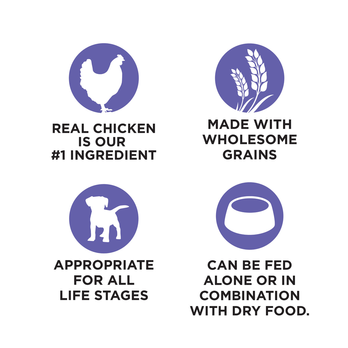 REAL CHICKEN
IS OUR
#1 INGREDIENT

MADE WITH
WHOLESOME
GRAINS

APPROPRIATE
FOR ALL
LIFE STAGES

CAN BE FED
ALONE OR IN
COMBINATION
WITH DRY FOOD.