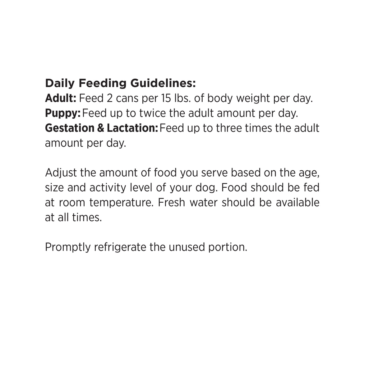 Daily Feeding Guidelines:
Adult: Feed 2 cans per 15 lbs. of body weight per day.
Puppy: Feed up to twice the adult amount per day.
Gestation & Lactation: Feed up to three times the adult
amount per day.

Adjust the amount of food you serve based on the age,
size and activity level of your dog. Food should be fed
at room temperature. Fresh water should be available
at all times.

Promptly refrigerate the unused portion.