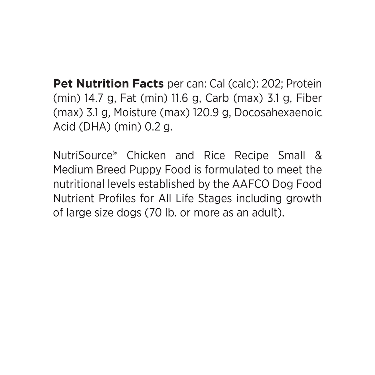 Pet Nutrition Facts per can: Cal (calc): 202; Protein
(min) 14.7 g, Fat (min) 11.6 g, Carb (max) 3.1 g, Fiber
(max) 3.1 g, Moisture (max) 120.9 g, Docosahexaenoic
Acid (DHA) (min) 0.2 g.

NutriSource® Chicken and Rice Recipe Small &
Medium Breed Puppy Food is formulated to meet the
nutritional levels established by the AAFCO Dog Food
Nutrient Profiles for All Life Stages including growth
of large size dogs (70 lb. or more as an adult).
