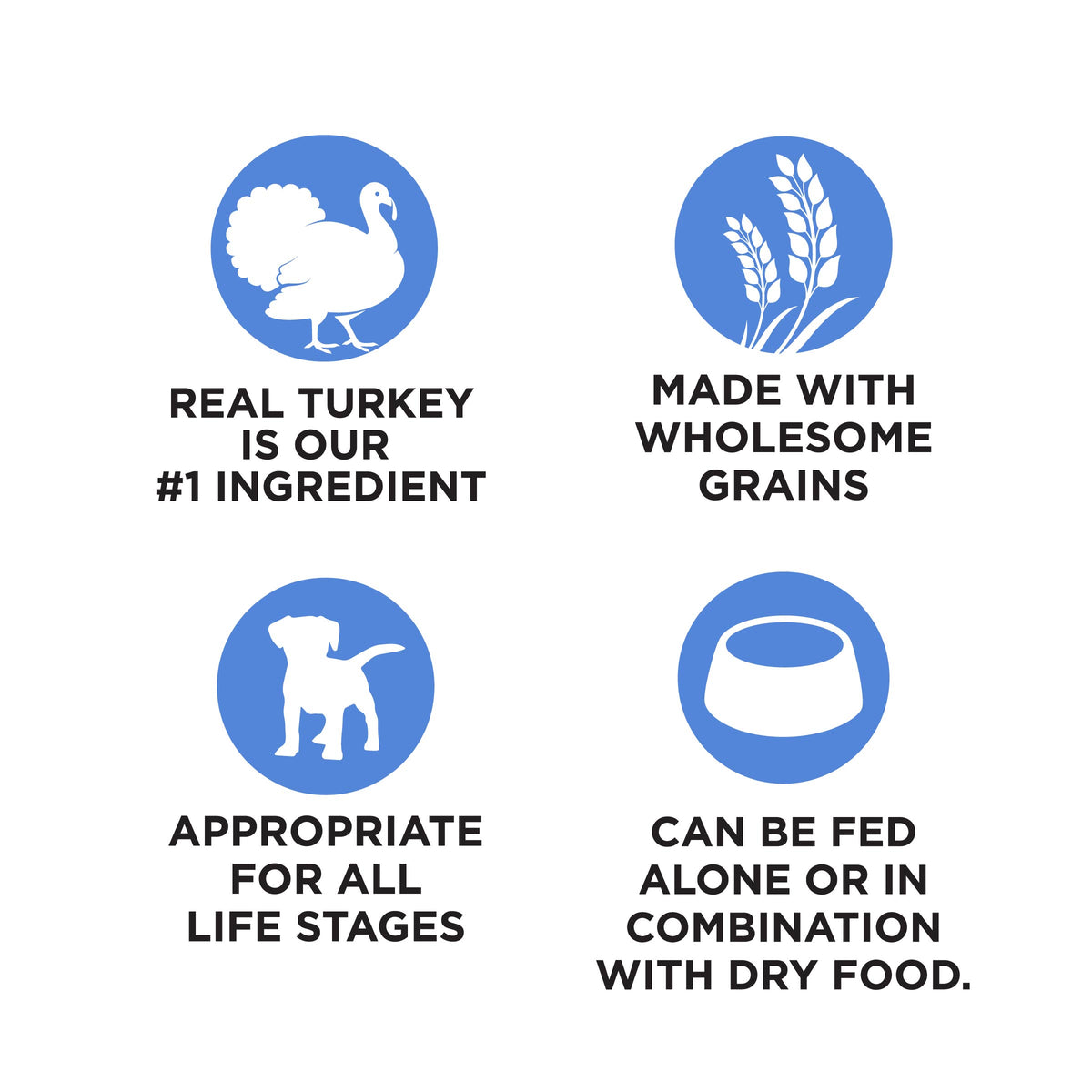 REAL TURKEY
IS OUR
#1 INGREDIENT

MADE WITH
WHOLESOME
GRAINS

APPROPRIATE
FOR ALL
LIFE STAGES

CAN BE FED
ALONE OR IN
COMBINATION
WITH DRY FOOD.