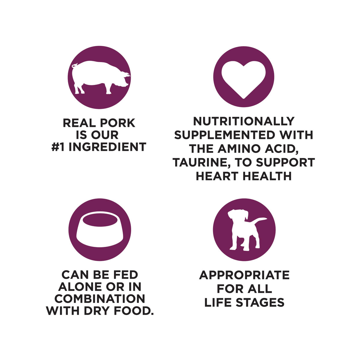 REAL PORK
IS OUR
#1 INGREDIENT

NUTRITIONALLY
SUPPLEMENTED WITH
THE AMINO ACID,
TAURINE, TO SUPPORT
HEART HEALTH

CAN BE FED
ALONE OR IN
COMBINATION
WITH DRY FOOD.

APPROPRIATE
FOR ALL
LIFE STAGES