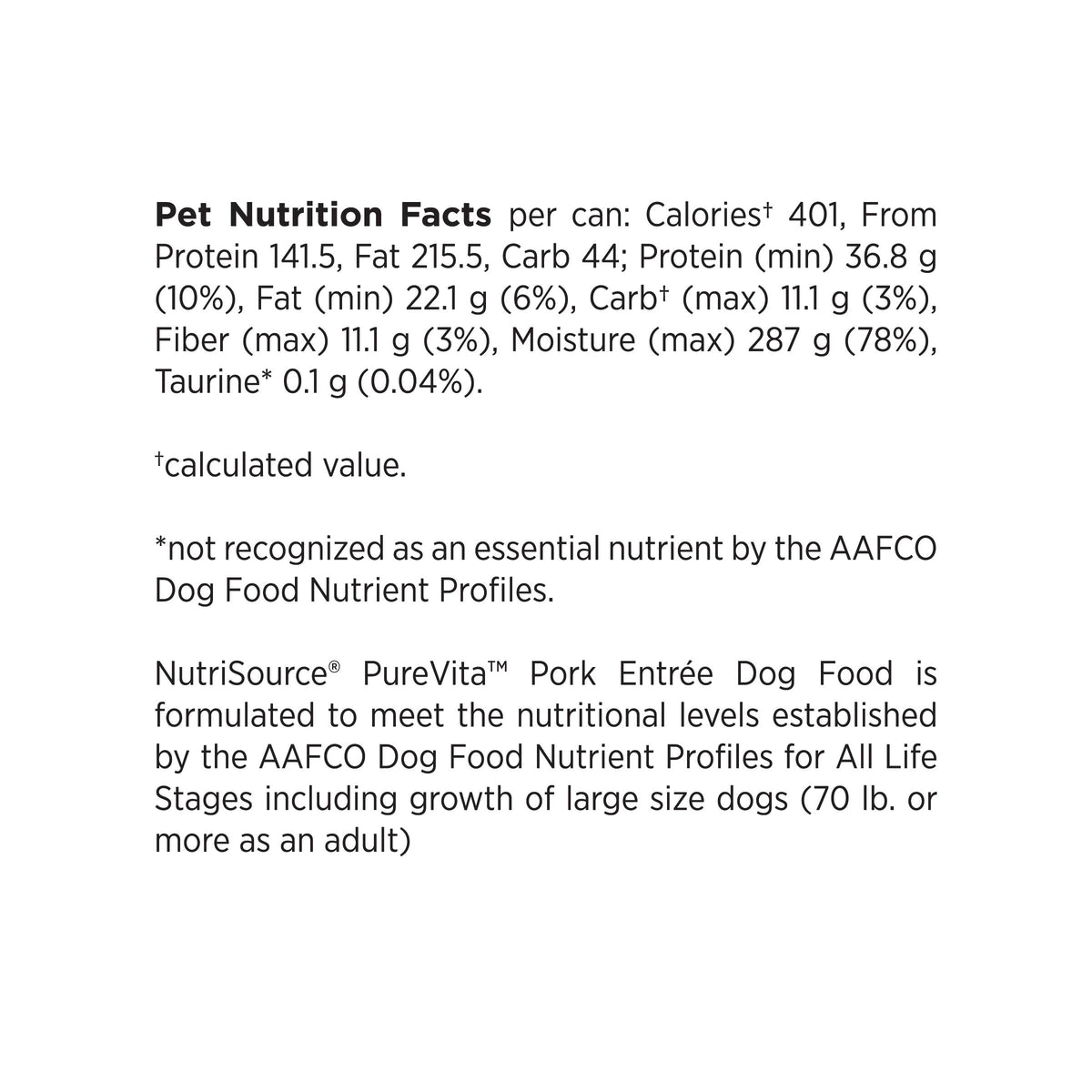 Pet Nutrition Facts per can: Caloriest 401, From
Protein 141.5, Fat 215.5, Carb 44; Protein (min) 36.8 g
(10%), Fat (min) 22.1 g (6%), Carbt (max) 11.1 g (3%),
Fiber (max) 11.1 g (3%), Moisture (max) 287 g (78%),
Taurine* 0.1 g (0.04%).

tcalculated value.

*not recognized as an essential nutrient by the AAFCO
Dog Food Nutrient Profiles.

NutriSource® PureVita™ Pork Entree Dog Food is
formulated to meet the nutritional levels established
by the AAFCO Dog Food Nutrient Profiles for All Life
Stages including 
