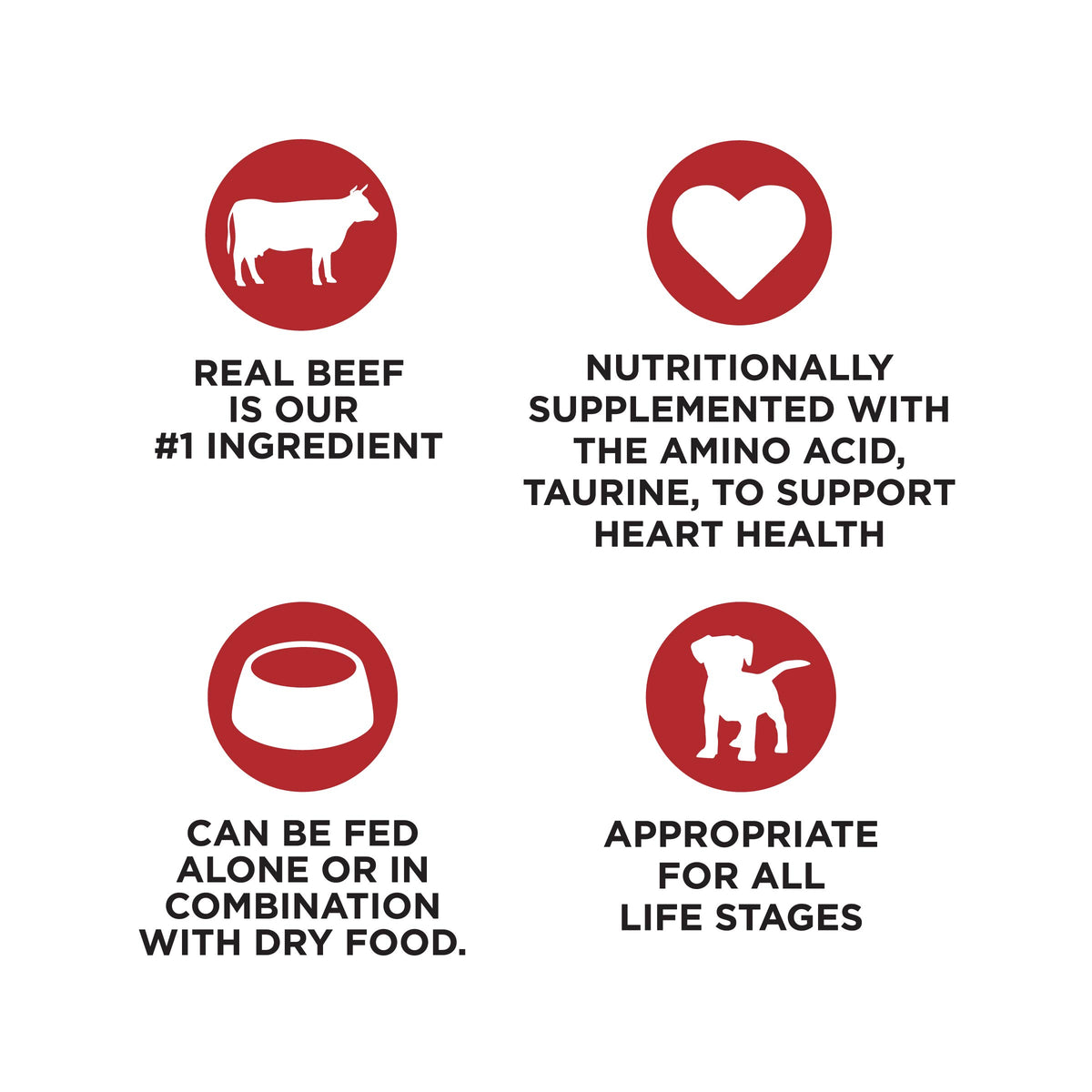 REAL BEEF
IS OUR
#1 INGREDIENT

NUTRITIONALLY
SUPPLEMENTED WITH
THE AMINO ACID,
TAURINE, TO SUPPORT
HEART HEALTH

CAN BE FED
ALONE OR IN
COMBINATION
WITH DRY FOOD.

APPROPRIATE
FOR ALL
LIFE STAGES