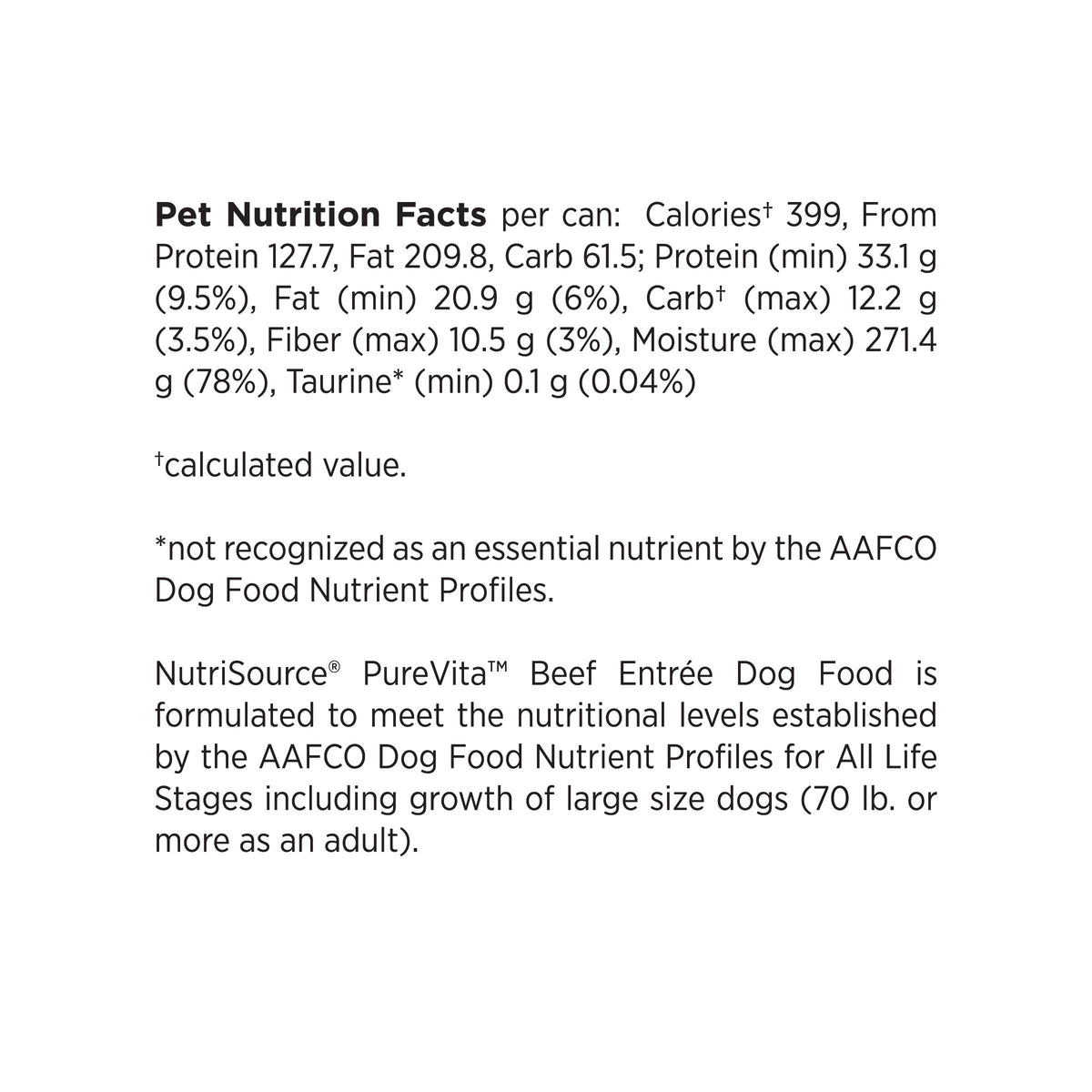 Pet Nutrition Facts per can: Caloriest 399, From
Protein 127.7, Fat 209.8, Carb 61.5; Protein (min) 33.1 g
(9.5%), Fat (min) 20.9 g (6%), Carbt (max) 12.2 g
(3.5%), Fiber (max) 10.5 g (3%), Moisture (max) 271.4
g (78%), Taurine* (min) 0.1 g (0.04%)

*calculated value.

*not recognized as an essential nutrient by the AAFCO
Dog Food Nutrient Profiles.

NutriSource® PureVita™ Beef Entree Dog Food is
formulated to meet the nutritional levels established
by the AAFCO Dog Food Nutrient Profiles for All Life
Stage
