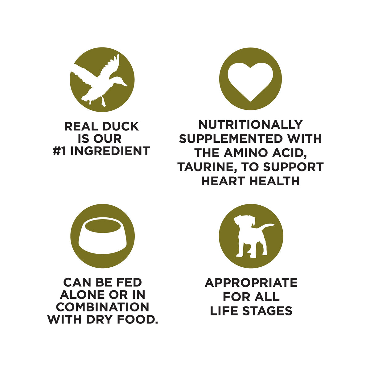 REAL DUCK
IS OUR
#1 INGREDIENT

NUTRITIONALLY
SUPPLEMENTED WITH
THE AMINO ACID,
TAURINE, TO SUPPORT
HEART HEALTH

CAN BE FED
ALONE OR IN
COMBINATION
WITH DRY FOOD.

APPROPRIATE
FOR ALL
LIFE STAGES
