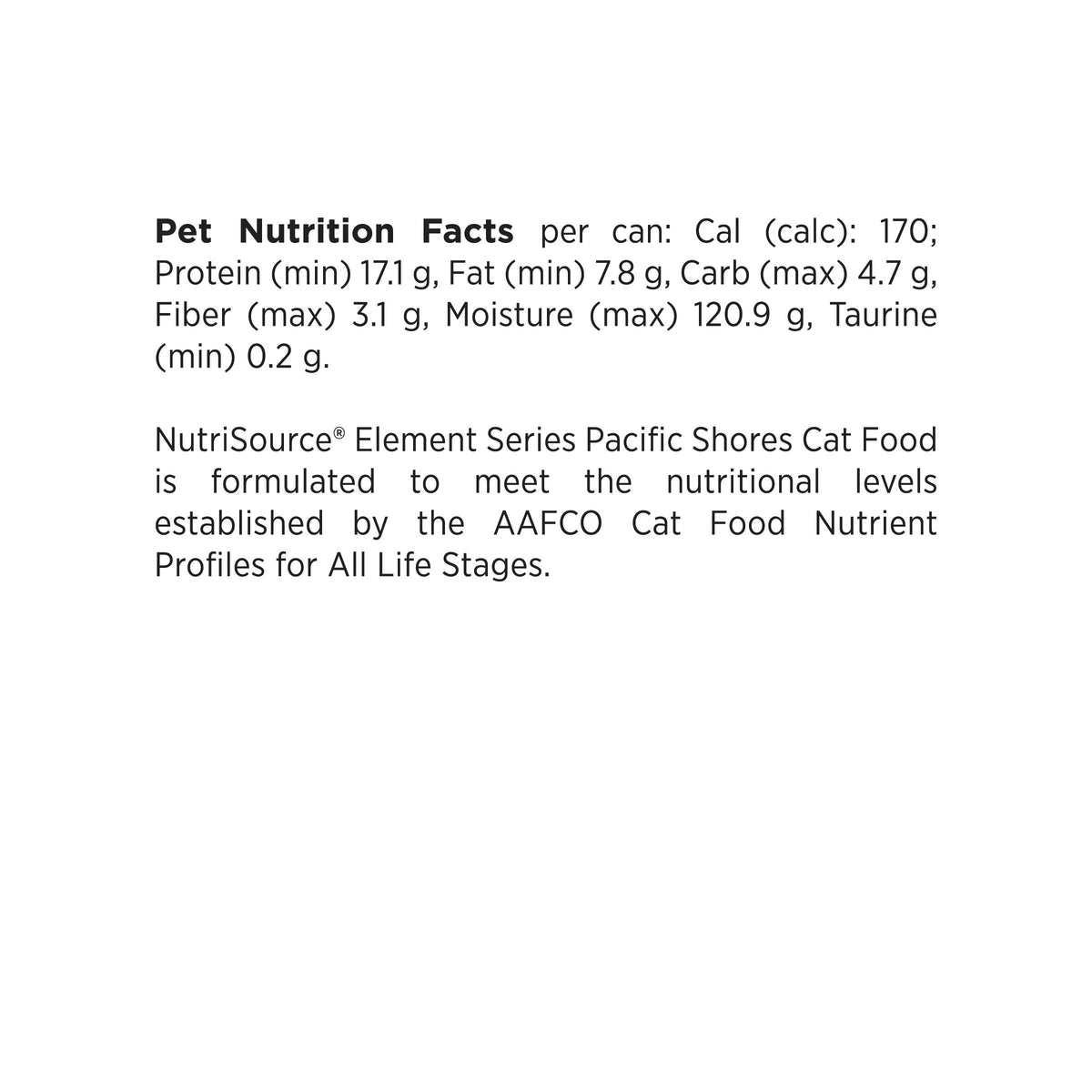 Pet Nutrition Facts per can: Cal (calc): 170;
Protein (min) 17.1 g, Fat (min) 7.8 g, Carb (max) 4.7 g,
Fiber (max) 3.1 g, Moisture (max) 120.9 g, Taurine
(min) 0.2 g.

NutriSource® Element Series Pacific Shores Cat Food
is formulated to meet the nutritional levels
established by the AAFCO Cat Food Nutrient
Profiles for All Life Stages.