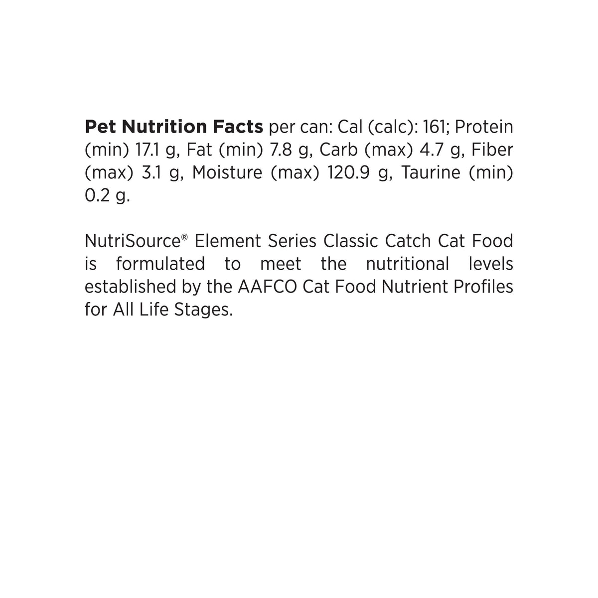 Pet Nutrition Facts per can: Cal (calc): 161; Protein
(min) 17.1 g, Fat (min) 7.8 g, Carb (max) 4.7 g, Fiber
(max) 3.1 g, Moisture (max) 120.9 g, Taurine (min)
0.2 g.

NutriSource® Element Series Classic Catch Cat Food
is formulated to meet the nutritional levels
established by the AAFCO Cat Food Nutrient Profiles
for All Life Stages.