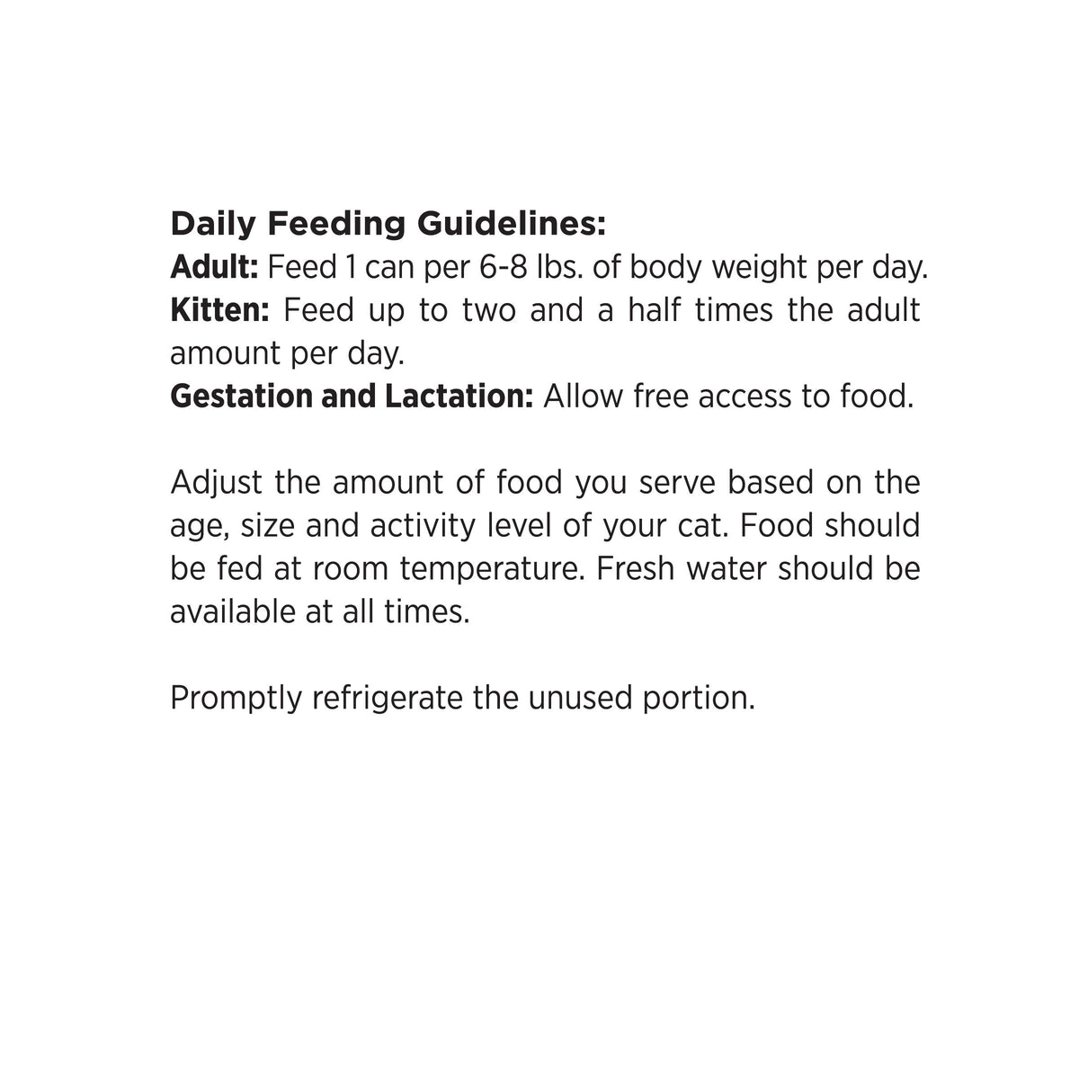 Daily Feeding Guidelines:
Adult: Feed 1 can per 6-8 lbs. of body weight per day.
Kitten: Feed up to two and a half times the adult
amount per day.
Gestation and Lactation: Allow free access to food.

Adjust the amount of food you serve based on the
age, size and activity level of your cat. Food should
be fed at room temperature. Fresh water should be
available at all times.

Promptly refrigerate the unused portion.