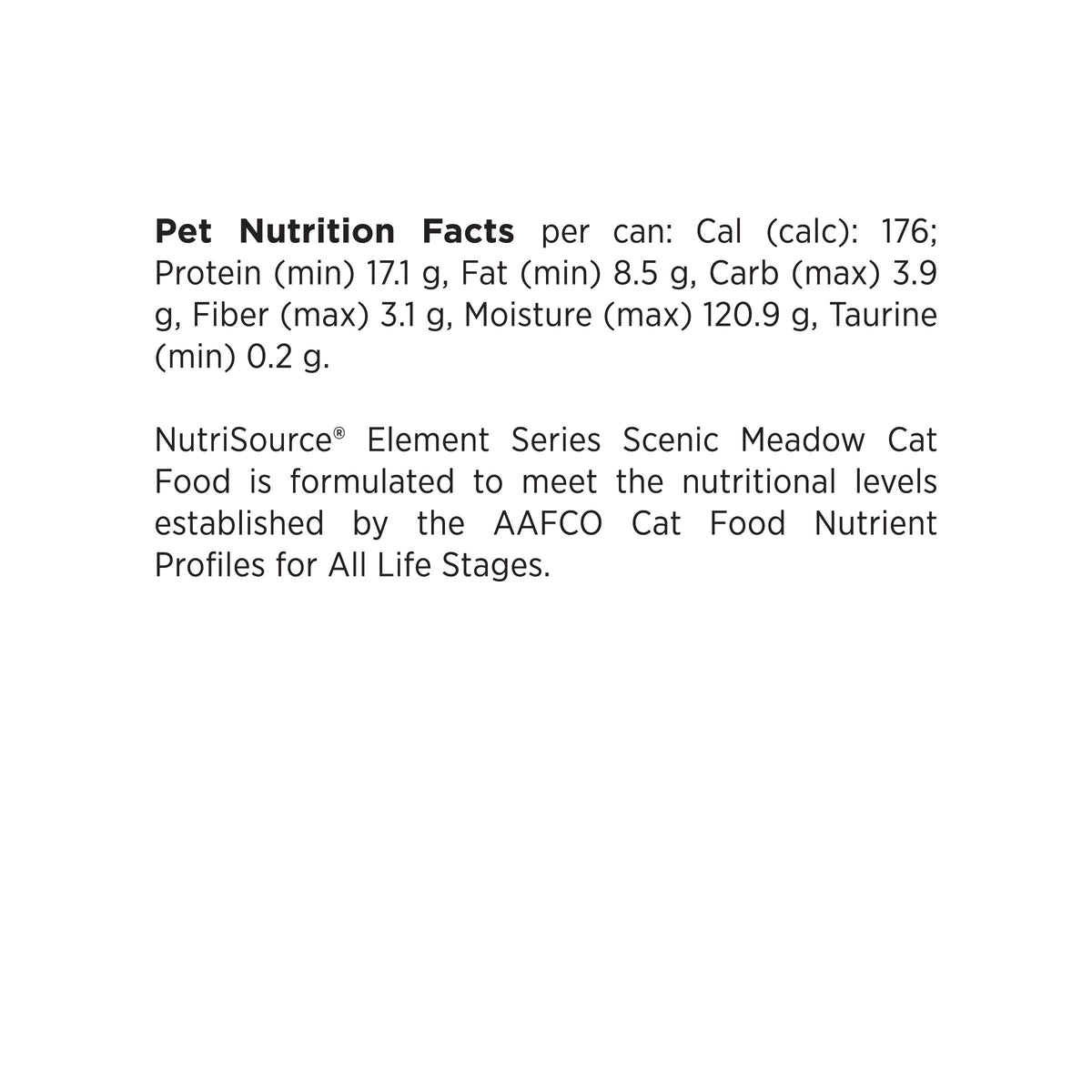 Pet Nutrition Facts per can: Cal (calc): 176;
Protein (min) 17.1 g, Fat (min) 8.5 g, Carb (max) 3.9
g, Fiber (max) 3.1 g, Moisture (max) 120.9 g, Taurine
(min) 0.2 g.

NutriSource® Element Series Scenic Meadow Cat
Food is formulated to meet the nutritional levels
established by the AAFCO Cat Food Nutrient
Profiles for All Life Stages.