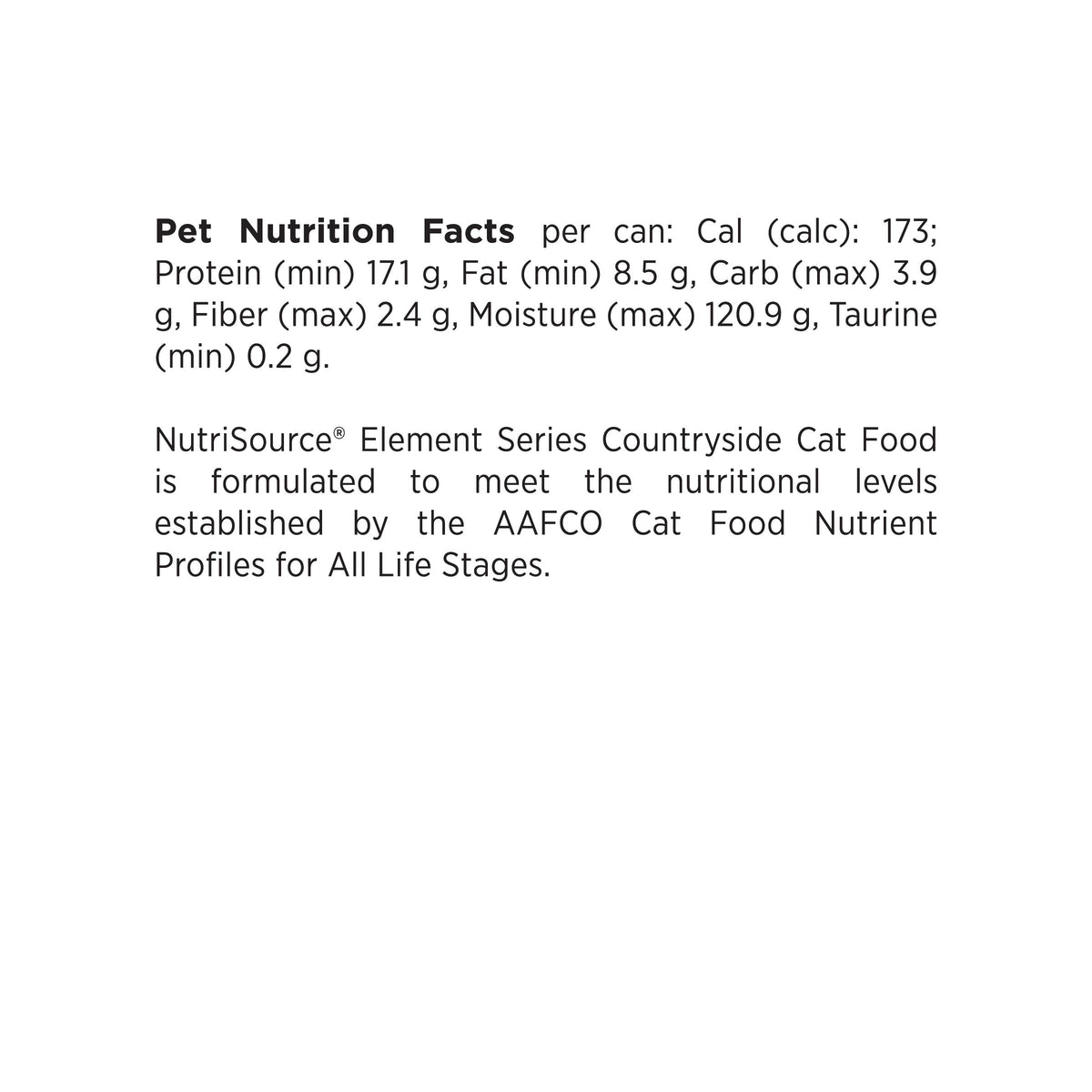 Pet Nutrition Facts per can: Cal (calc): 173;
Protein (min) 17.1 g, Fat (min) 8.5 g, Carb (max) 3.9
g, Fiber (max) 2.4 g, Moisture (max) 120.9 g, Taurine
(min) 0.2 g.

NutriSource® Element Series Countryside Cat Food
is formulated to meet the nutritional levels
established by the AAFCO Cat Food Nutrient
Profiles for All Life Stages.
