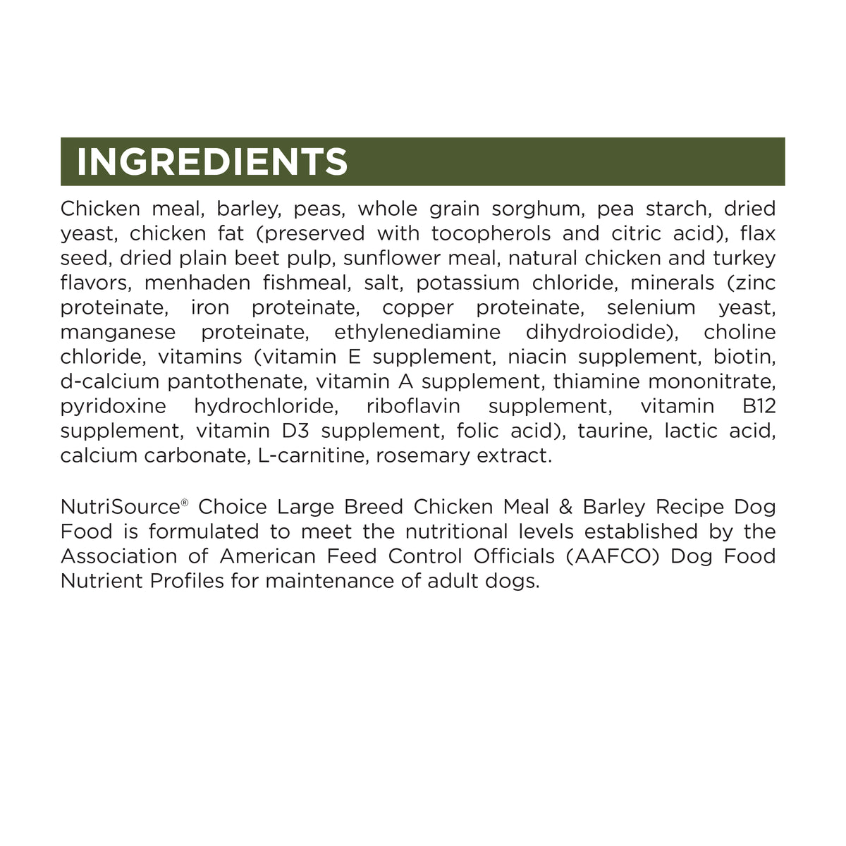 INGREDIENTS
Chicken meal, barley, peas, whole grain sorghum, pea starch, dried
yeast, chicken fat (preserved with tocopherols and citric acid), flax
seed, dried plain beet pulp, sunflower meal, natural chicken and turkey
flavors, menhaden fishmeal, salt, potassium chloride, minerals (zinc
proteinate, iron proteinate, copper proteinate, selenium yeast,
manganese proteinate, ethylenediamine dihydroiodide), choline
chloride, vitamins (vitamin E supplement, niacin supplement, biotin,
d-calcium panto