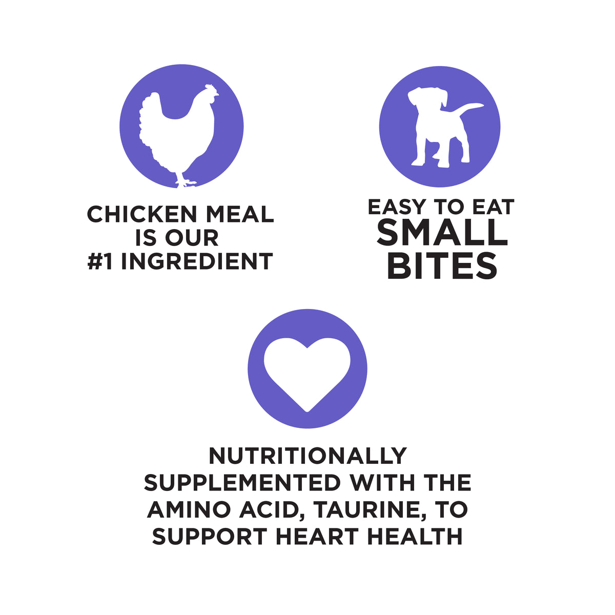CHICKEN MEAL
IS OUR
#1 INGREDIENT

EASY TO EAT
SMALL
BITES

NUTRITIONALLY
SUPPLEMENTED WITH THE
AMINO ACID, TAURINE, TO
SUPPORT HEART HEALTH