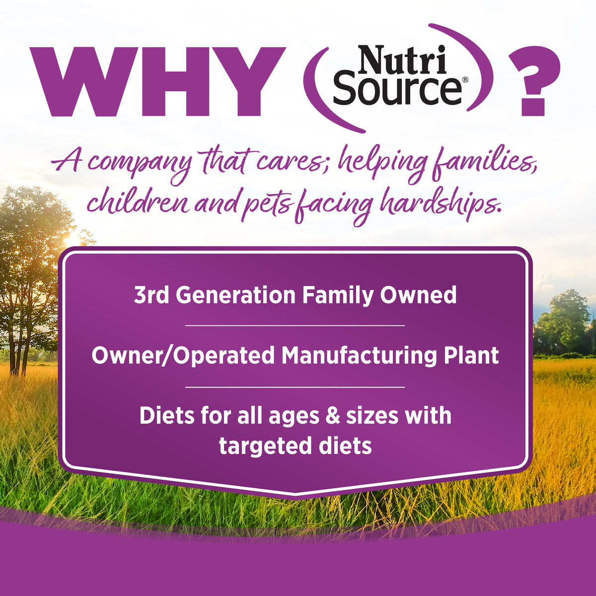 WHY Nutri
Source

?
A company that cares; helping families,
children and pets facing hardships.

3rd Generation Family Owned

Owner/Operated Manufacturing Plant

Diets for all ages & sizes with
targeted diets

