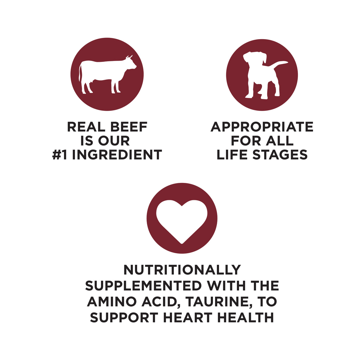 REAL BEEF
IS OUR
#1 INGREDIENT

APPROPRIATE
FOR ALL
LIFE STAGES

NUTRITIONALLY
SUPPLEMENTED WITH THE
AMINO ACID, TAURINE, TO
SUPPORT HEART HEALTH