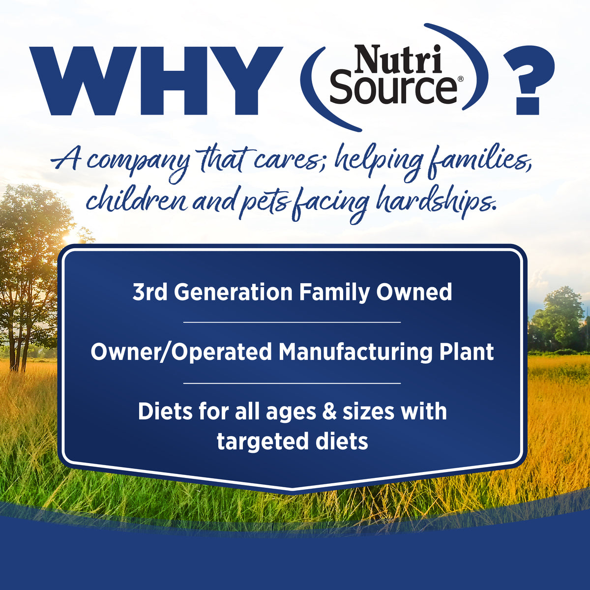 WHY Nutri
Source®

A company that cares; helping families,
children and pets facing hardships.

3rd Generation Family Owned

Owner/Operated Manufacturing Plant

Diets for all ages & sizes with
targeted diets
 