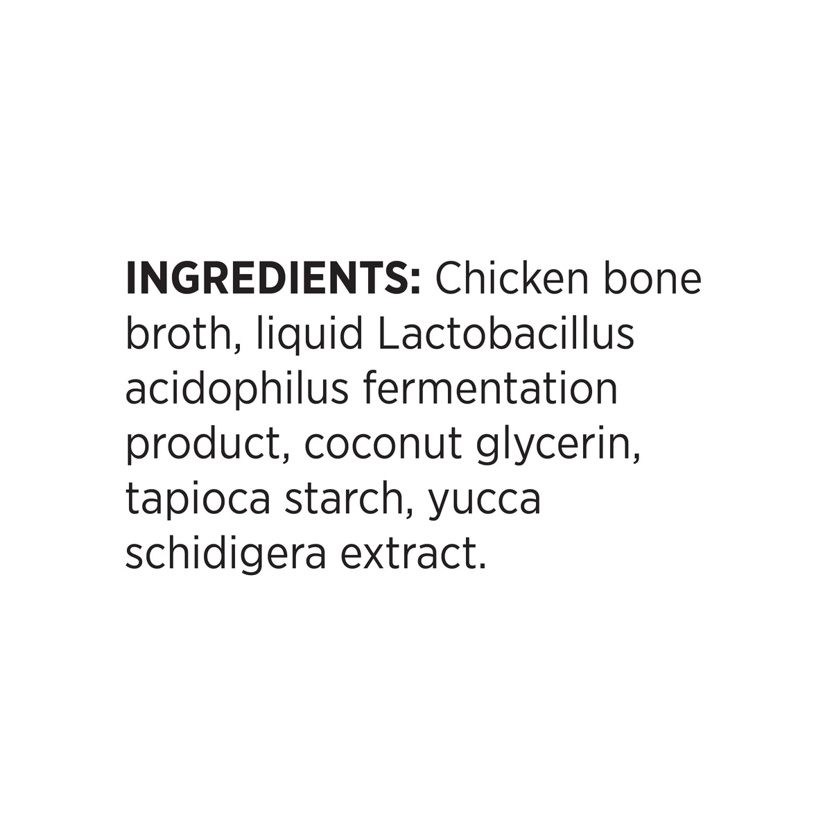 INGREDIENTS: Chicken bone
broth, liquid Lactobacillus
acidophilus fermentation
product, coconut glycerin,
tapioca starch, yucca
schidigera extract.