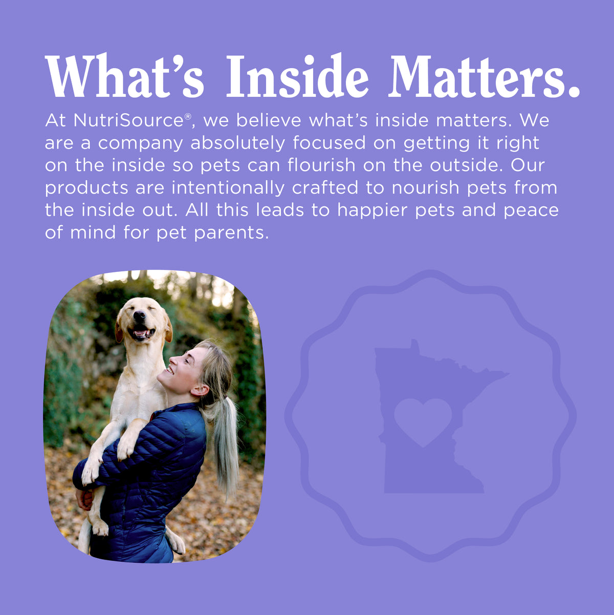 What's Inside Matters.
At NutriSource®, we believe what's inside matters. We
are a company absolutely focused on getting it right
on the inside so pets can flourish on the outside. Our
products are intentionally crafted to nourish pets from
the inside out. All this leads to happier pets and peace
of mind for pet parents.