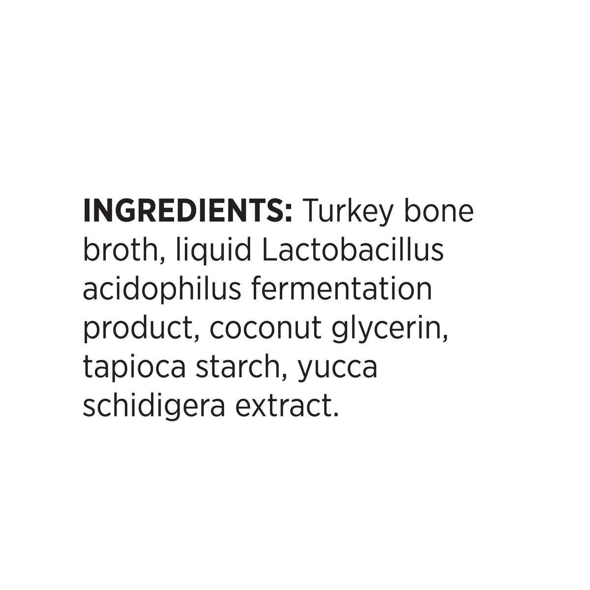 INGREDIENTS: Turkey bone
broth, liquid Lactobacillus
acidophilus fermentation
product, coconut glycerin,
tapioca starch, yucca
schidigera extract.