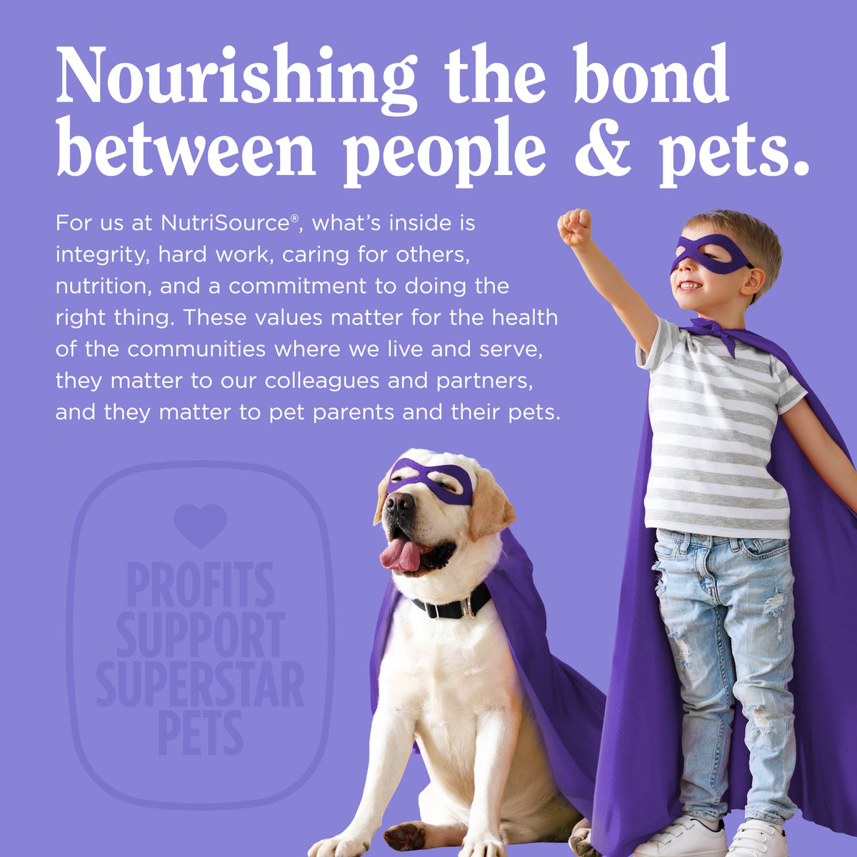 Nourishing the bond
between people & pets.
For us at NutriSource®, what's inside is
integrity, hard work, caring for others,
nutrition, and a commitment to doing the
right thing. These values matter for the health
of the communities where we live and serve,
they matter to our colleagues and partners,
and they matter to pet parents and their pets.