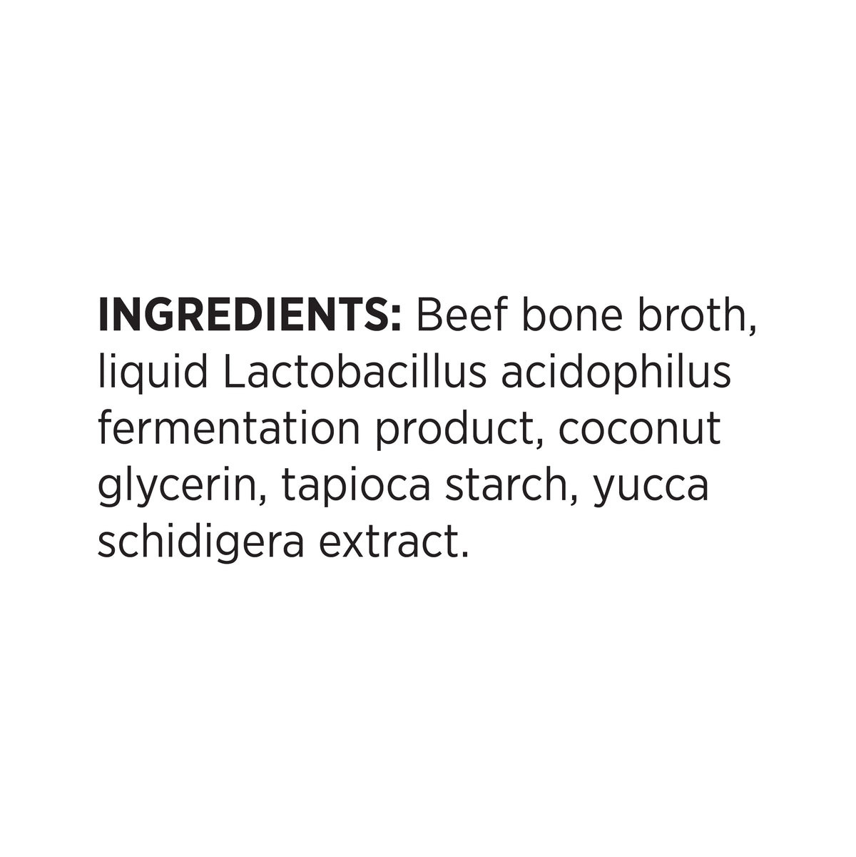 INGREDIENTS: Beef bone broth,
liquid Lactobacillus acidophilus
fermentation product, coconut
glycerin, tapioca starch, yucca
schidigera extract.